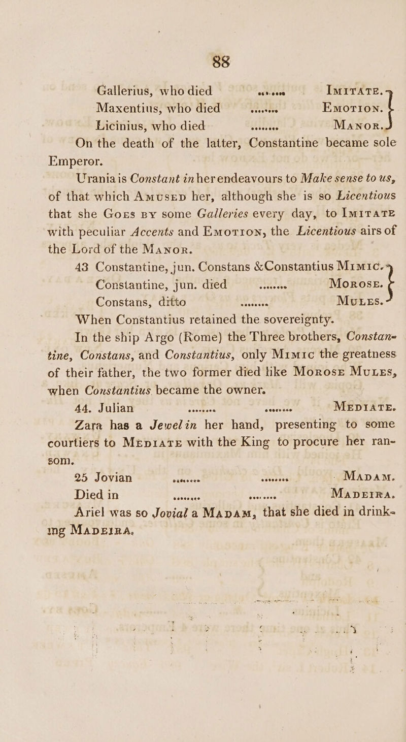 Gallerius, who died ottaice IMITATE. Maxentius, who died ane Baortox.{ Licinius, who died Lh ibtdes Manor.J On the death of the latter, Constantine became sole Emperor. Uraniais Constant inher endeavours to Make sense to us, of that which Amusep her, although she is so Licenteous that she Gors ny some Galleries every day, to IMITATE with peculiar Accents and Emorron, the Licentious airs of the Lord of the Manor. 43 Constantine, jun. Constans &amp;Constantius Mimic. Constantine, jun. died _...... * Moxos | Gonstans,” Grebo. ~ 397) Fes? ‘ MvEES. When Constantius retained the sovereignty. In the ship Argo (Rome) the Three brothers, Constan- tine, Constans, and Constantius, only Mimic the greatness of their father, the two former died ike Morose Mutess, when Constantius. became the owner. | Ad.) FAM aIP cor os cccmean Seevies MEDIATE. Zara has a Jewelin her hand, presenting to some courtiers to MrepiaTe with the King to procure her ran- som. 25 Jovian wo 3 Ber of - Mapam. Died in tee, ee MapbeIRa. Ariel was so Jovial a Mapam, that she died in drink- ig MapEIRA.