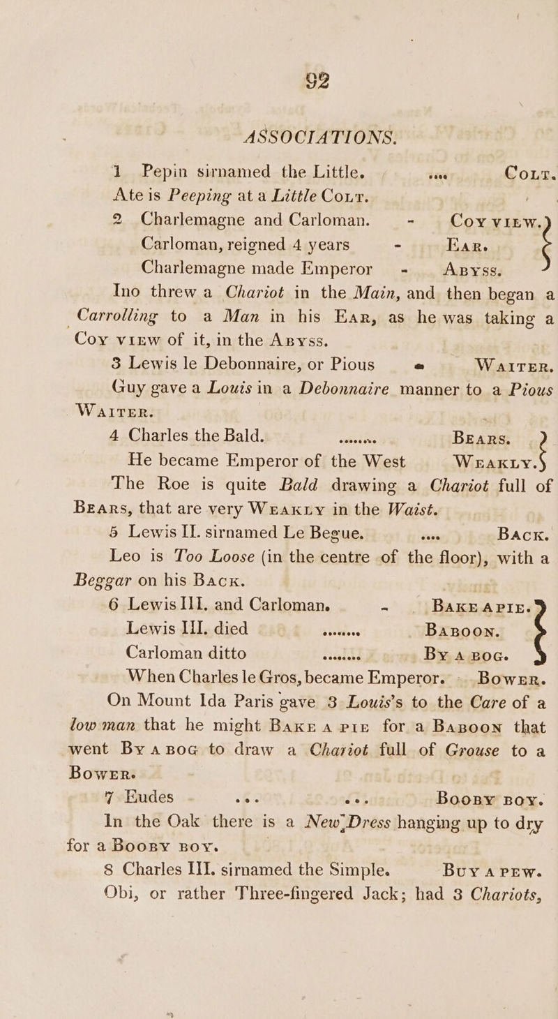 G2 ASSOCIATIONS. 1 Pepin sirnamed the Little. dave Gout. Ate is Peeping at a Little Cour. ace 2 Charlemagne and Carloman. - Coy VIEW. Carloman, reigned 4 years - Tar. Charlemagne made Emperor - Apyss. Ino threw a Chariot in the Main, and then began a Carrolling to a Man in his Ear, as he was taking a Coy view of it, in the AByss. 3 Lewis le Debonnaire, or Pious o WAITER. Guy gave a Louis in a Debonnaire manner to a Pious WAITER. . 4 Charles the Bald. while, BEaRs. He became Emperor of the West oe The Roe is quite Bald drawing a Chariot full of Bears, that are very Weak ty in the Waist. 5 Lewis IL. sirnamed Le Begue. ens Back. Leo is Too Loose (in the centre of the floor), with a Beggar on his Back. 6 Lewis III. and Carloman. 2 BaKEAPIE. Léiwis Tilndied 248.4. 2.0... Bagoon., Carloman:‘dittotm A, silt i481) By a Boca. When Charles le Gros, became Emperor. - Bowzr. On Mount Ida Paris gave 3 Louis’s to the Care of a low man that he might Bakr a pie for a Bagoon that went By asoc to draw a Chariot full of Grouse to a Bower. | 7 Eudes se #3 Boosy Boy. In the Oak there is a New,Dress hanging up to dry for a Boogny Boy. | 8 Charles III. sirmamed the Simple. Buy A PEW. Obi, or rather Three-fingered Jack; had 3 Chariots,