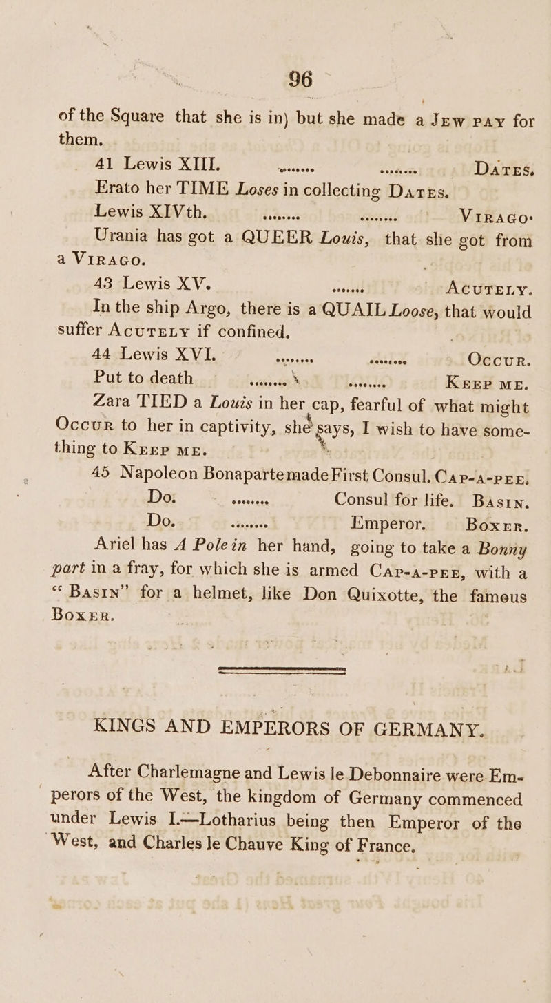 of the Square that she is in) but she made a Jew pay for them. Rlebewis Xs! Meh. ee = Dares, Erato her TIME Loses in collecting Dares. Lewis 2IVithe\sh oi dedceo! haccuecsisd — Viraco-: Urania has got a QUEER Lowis, that she got from a VIRAGO. 4a sbewis XV. ACUTELY. In the ship Argo, there is a QUAIL Loose, that would suffer AcurELy if confined. | 44 Lewis XVI. cents + tee Occur. Put.tadeathed giniac-e Nol TIOLU KEEP ME. Zara TIED a Louis in her cap, fearful of what might Occur to her in captivity, she Bays; I wish to have some- thing to Kerr me. i . 45 Napoleon Bonapartemade First Consul. Cap-a-per, UR cs Sr Consul for life. Bastrn. Dose “OF tuieen Emperor. Boxer. Ariel has A Polein her hand, going to take a Bonny part in a fray, for which she is armed CAp-A-PEE, with a “‘ Bastn” for a helmet, like Don Quixotte, the fameus Boxer. KINGS AND EMPERORS OF GERMANY. After Charlemagne and Lewis le Debonnaire were Em- perors of the West, the kingdom of Germany commenced under Lewis I—Lotharius being then Emperor of the ‘West, and Charles le Chauve King of France.