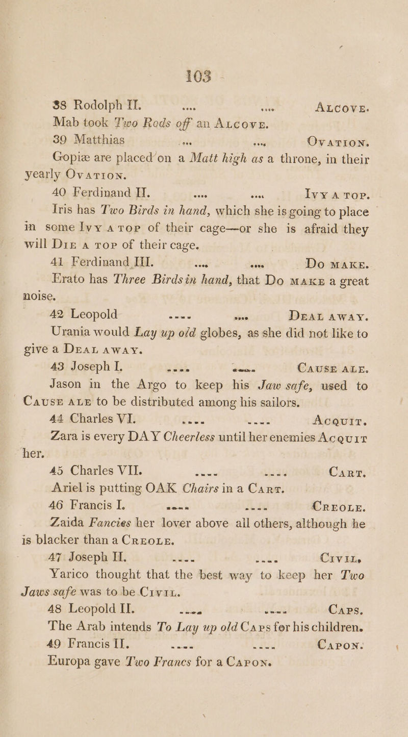 38 Rodolph If. nei ALCOVE. Mab took Two Rods off an Mossi: 39 Matthias die sey OVATION. Gopie are placed’on a Matt high as a throne, in their yearly OvaTion. AO Ferdinand IT. won Boas Ivy A Top. Tris has Two Birds in hand, which she is going to place — in some Ivy a top of their cage—or she is afraid they will Diz a rop of their cage. | 41 Ferdinand III. dint ae Do make. Erato has Three Birds in hand, that Do Maxe a great noise. A2 Leopold seme ea DEAL AWAY. Urania would Lay up o/d globes, as she did not like to give a Dea away. 43 Joseph I. hkl pee CAUSE ALE. Jason in the Argo to keep his Jaw safe, used to Cause axe to be distributed among his sailors. 44 Charles VI. fans ae AcQuir. Zara is every DAY Cheerless until her enemies Acguit her. 45 Charles VII. — oes Carr. Ariel is putting OAK Chairs ina Clase! 46 Francis I. bea Haiti CREOLE. Zaida Fancies her lover above all others, although he is blacker than a Creoue. AZ Joseph II. bs Thad CIVIL» Yarico thought that the best way to keep her Two Jaws safe was to be Civ. 48 Leopold II. Jubb re Caps. The Arab intends To Lay up old epee fer his children. 49 Francis IT. mar Hd Capron. Europa gave Two Francs for a Caron.