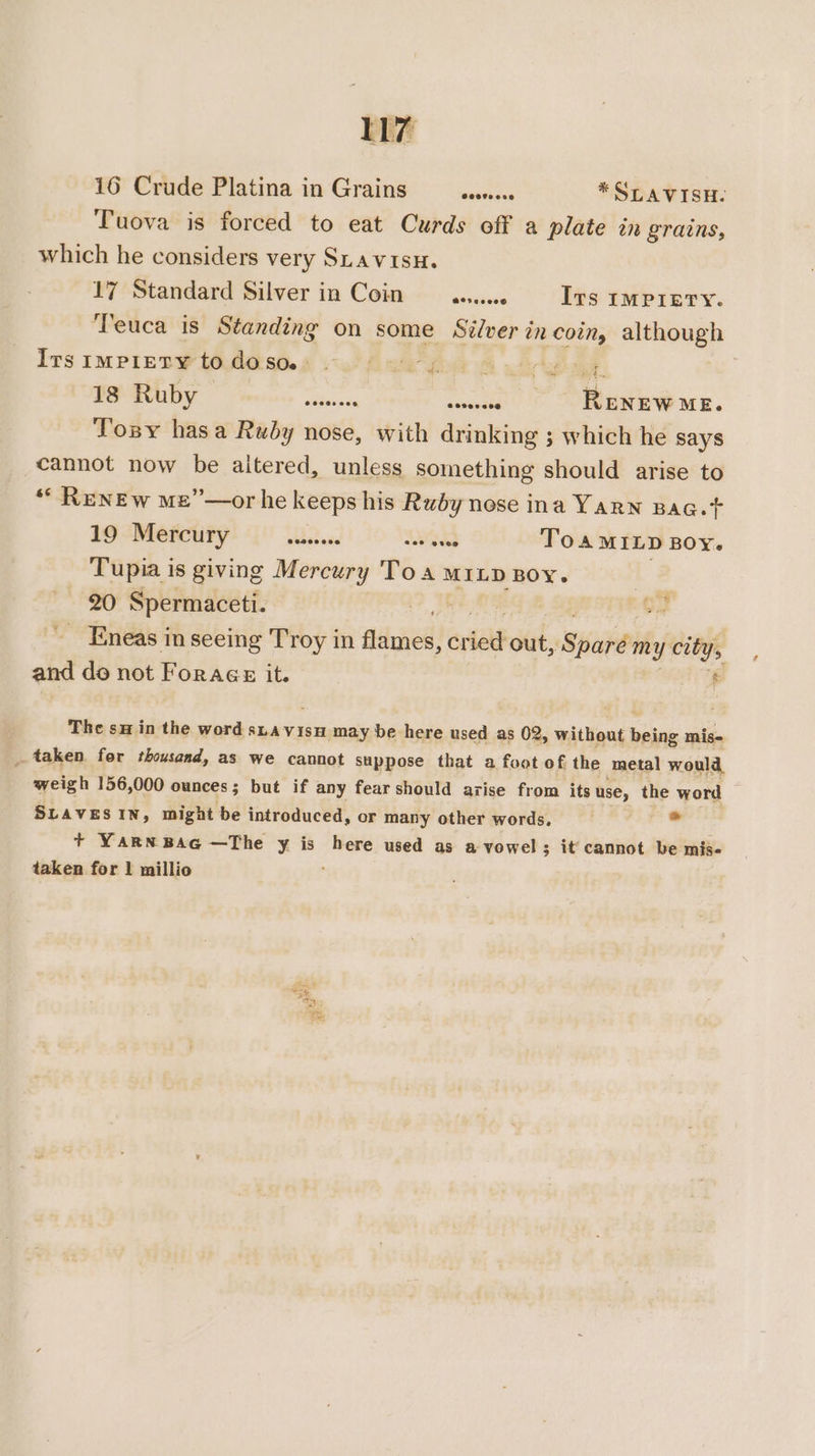 16 Crude Platina in Grains etssncee *SLAVISH. Tuova is forced to eat Curds off a plate in grains, which he considers very SuavisH. 17 Standard Silver in Coin aaiee Ivs IMPIETY. Teuca is Standing on some Stlver in coin, although Its IMPIETY to MSOs ow Gwe wie 18 Ruby sala sonenctee RENEW ME. Tosy hasa Ruby nose, with drinking ; which he says cannot now be altered, unless something should arise to ““ RENEw me”—or he keeps his Ruby nose ina YARN BAG. T 19 Mercury ibst aes Wwead Toa MILD BOY. Tupia is giving Mercury Toa MILD BOY. : 20 Spermaceti. a _ Eneas in seeing Troy in rere riald out, Sure my city, and do not Forage it. © The su in the word sLavisu may be here used as 02. » Without becaie mis- _ taken for thousand, as we cannot suppose that a foot of the metal would, weigh 156,000 ounces 5 but if any fear should azise from its use, the word SLAVES IN, might be introduced, or many other words, es + YARNBAG —The y is here used as a vowel; it cannot be mis- taken for 1 millio :