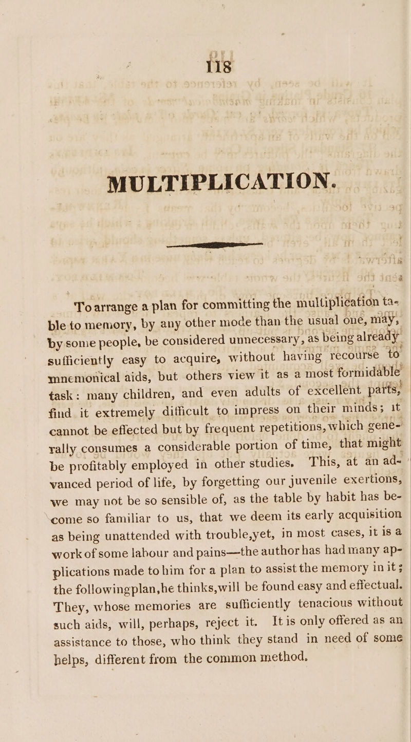 MULTIPLICATION. Toarrange a plan for committing the multiplication tas ble to memory, by any other mode than the usual one, may, by some people, be considered unnecessary » as being already sufficiently easy to acquire, without having recourse ‘to mnemonical aids, but others view it as a most formidable task: many children, and even adults of excellent parts, find it extremely difficult to impress on their minds; it cannot be effected but by frequent repetitions, which gene- rally consumes a considerable portion of time, that might be profitably employed in other studies. This, at an ad= vanced period of life, by forgetting our juvenile exertions, we may not be so sensible of, as the table by habit has be- come so familiar to us, that we deem its early acquisition as being unattended with trouble,yet, in most cases, itis a work of some labour and pains—the author has had many ap- plications made to him for a plan to assist the memory in it 3 the followingplan,he thinks,will be found easy and effectual. They, whose memories are sufficiently tenacious without such aids, will, perhaps, reject it. Itis only offered as an assistance to those, who think they stand in need of some helps, different from the common method.