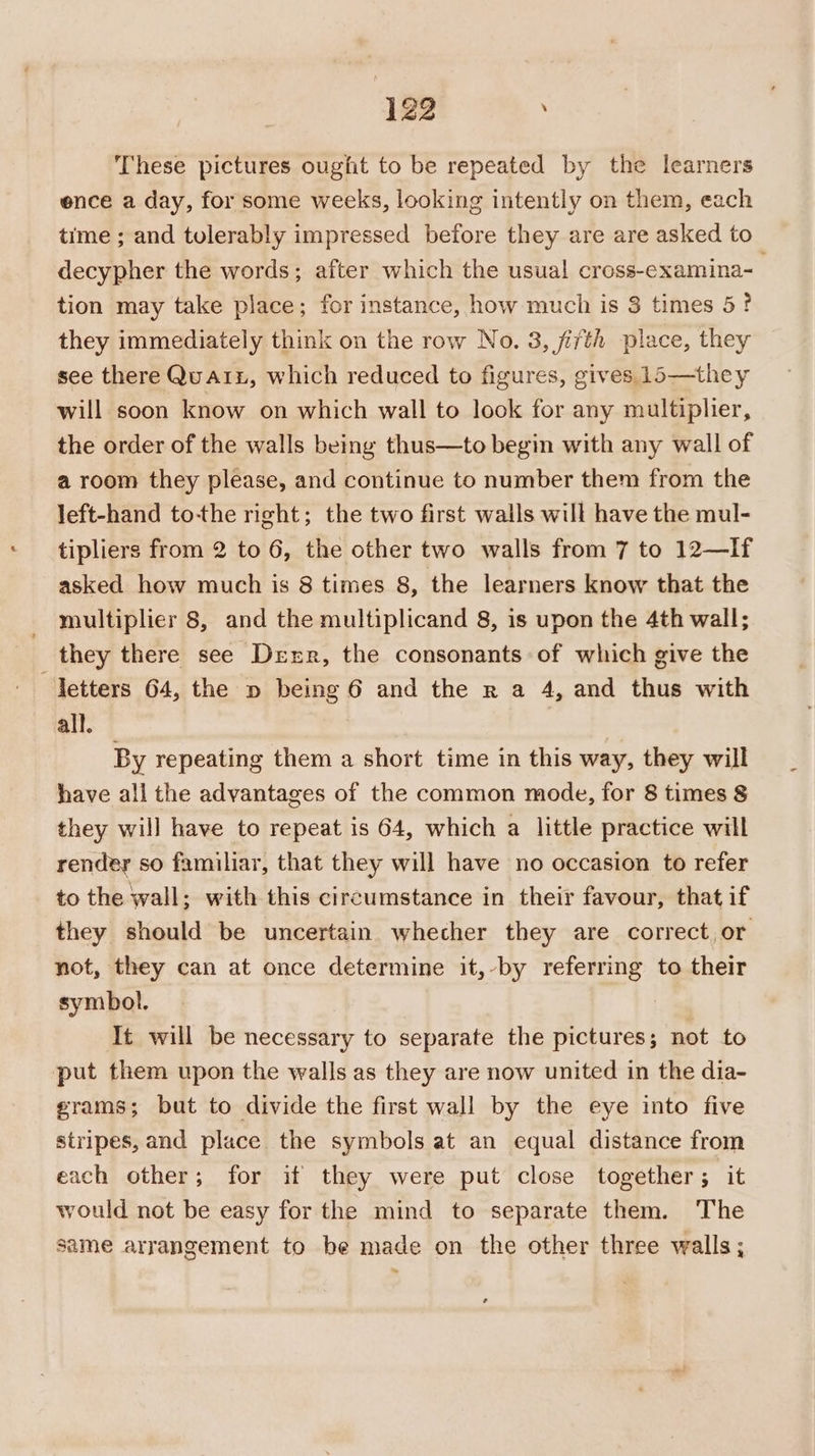 These pictures ought to be repeated by the learners ence a day, for some weeks, looking intently on them, each time ; and tulerably impressed before they are are asked to decypher the words; after which the usual cross-examina- tion may take place; for instance, how much is 3 times 5? they immediately think on the row No. 3, fifth place, they see there Quai, which reduced to figures, gives. 15—they will soon know on which wall to look for any multiplier, the order of the walls being thus—to begin with any wall of a room they please, and continue to number them from the left-hand to-the right; the two first walls will have the mul- tipliers from 2 to 6, the other two walls from 7 to 12—If asked how much is 8 times 8, the learners know that the multiplier 8, and the multiplicand 8, is upon the 4th wall; they there see Derr, the consonants of which give the letters 64, the p being 6 and the x a 4, and thus with all. | By repeating them a short time in this way, they will have all the advantages of the common mode, for 8 times § they will have to repeat is 64, which a little practice will render so familiar, that they will have no occasion to refer to the wall; with this circumstance in their favour, that if they should be uncertain whecher they are correct or not, they can at once determine it,-by referring to their symbol. It will be necessary to separate the pictures; not to put them upon the walls as they are now united in the dia- grams; but to divide the first wall by the eye into five stripes, and place. the symbols at an equal distance from each other; for if they were put close together; it would not be easy for the mind to separate them. The same arrangement to be made on the other three walls;