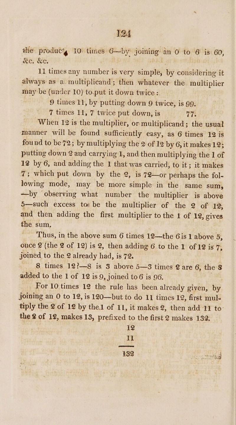 1a4 the productg 10: times 6—by joining: an 0 to 6 is: 60, Xe. &amp;e. 1i times any number is very sini ey considering it always as a multiplicand; then whatever the multiplier maybe (under 10) to.put it down twice: 9 times 11, by putting down 9 twice, is 99. 7 times 11, 7 twice put down, is 17. ‘When 12 is the multiplier, or: multiplicand ; the sisi manner will be found sufficiently easy, as 6 times 12 is found to be 72; by multiplying the 2 of 12 by 6, it makes 12: putting down 2 and carrying 1, and then multiplying the 1 of 12 by 6, and adding the 1 that was carried, to it; it makes 7; which put down by the 2, is 72—or perhaps the fol- lowing mode, may be more simple in the same sum, ~—by observing what number the multiplier is above 5—such excess to: be the multiplier of the 2 of 12 and then adding the first multiplier to the 1 of 19, gives the sum. Thus, in the above sum 6 times 12—the 6is 1 above 5, once 2 (the 2 of 12) is 2, then adding 6 to the 1 of 12 is ve joined to the 2 2 already had, is 72. 8 times 12?—8 is 3 above 5—3 times @ are 6, the 8 added to the 1 of 12 is 9, joined to6 is 96. For 10 times 12 the rule has been already given, by joining an 0 to 12, is 120—but to do 11 times 12, first mul- tiply the 2 of 12 by the.1 of 11, it makes 2, then add 11 to- the 2 of 12, makes 13, prefixed to the first 2 makes 139. 12 Il