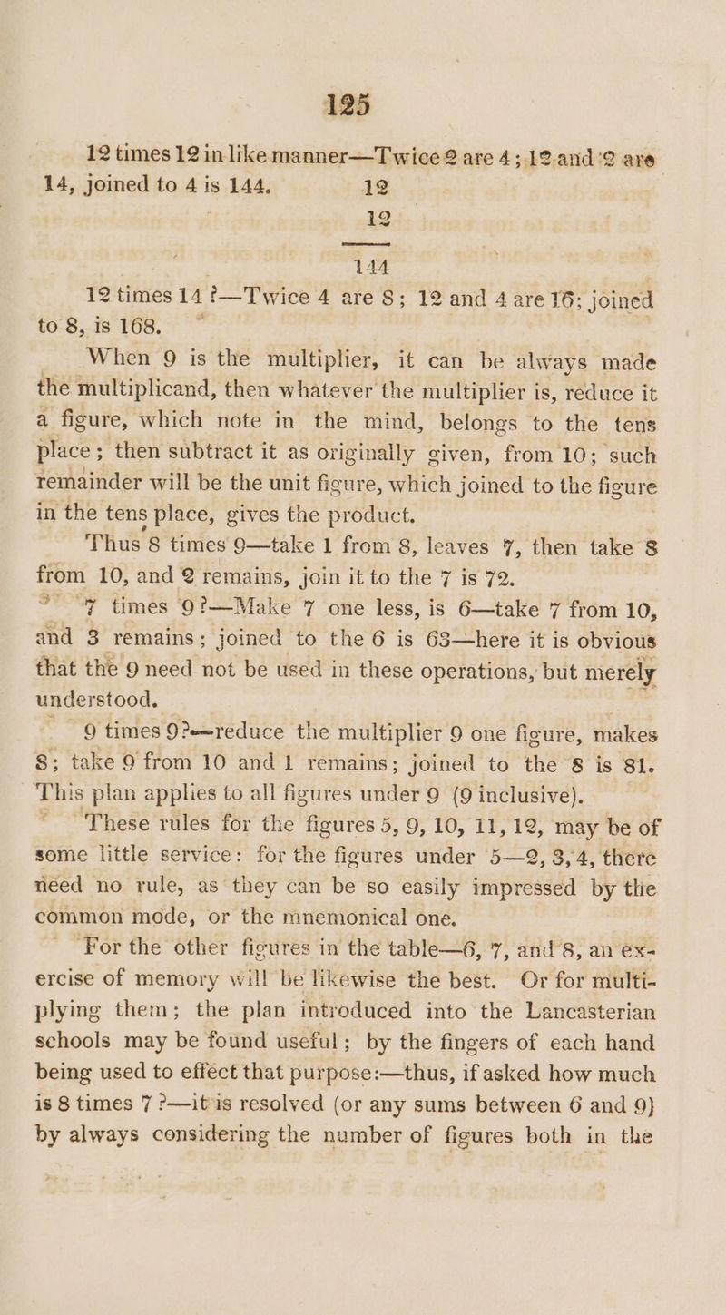 12 times 12 in like manner—Twice 2 are 4;.12.and'2 are. 14, joined to 4 is 144, 12 | 12 144 12 times 14 !—Twice 4 are 8; 12 and 4 are 16; joined to 8,is 168. ~ | When 9 is the multiplier, it can be always made the multiplicand, then whatever the multiplier is, reduce it a figure, which note in the mind, belongs to the tens place ; then subtract it as originally given, from 10; such remainder will be the unit figure, which joined to the sels in the tens place, gives the product. Thus 8 times 9—take 1 from 8, leaves 7, then take 8 from 10, and 2 remains, join it to the 7 is 72. °’ “7 times 9?—Make 7 one less, is 6—take 7 from 10, and 3 remains; joined to the 6 is 63—here it is obvious that the 9 need not be used in these operations, but merely understood. _ Q times 9?e=reduce the multiplier 9 one figure, makes 8; take 9 from 10 and 1 remains; joined to the 8 is 81. ‘This plan applies to all figures under 9 (9 inclusive). ~ These rules for the figures 5, 9, 10, 11, 12, may be of some little service: for the figures under 5—2, 3,4, there néed no rule, as they can be so easily impressed by tlie common mode, or the mnemonical one. “For the other figures in the table—6, 7, and’8, an ex- ercise of memory will be likewise the best. Or for multi- plying them; the plan introduced into the Lancasterian schools may be found useful; by the fingers of each hand being used to effect that purpose:—thus, if asked how much is 8 times 7 ?—it is resolved (or any sums between 6 and 9} by always considering the number of figures both in the