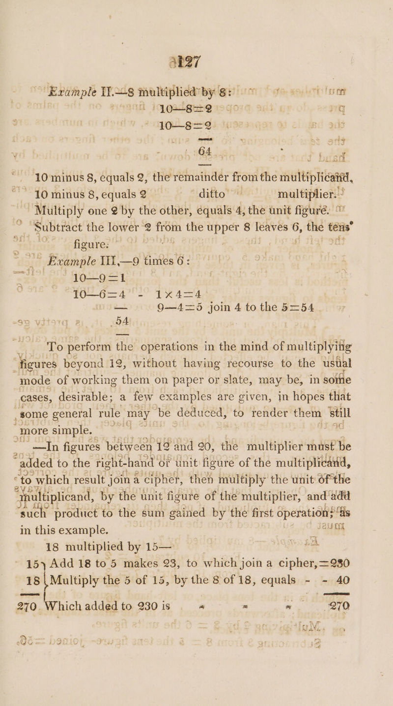 ~ Example If.—s multiplied’ by 8: fe soy horn Lor ent Ih 1 QB EEre vo goyg agi: q 10—8=2 BL 3 ee : ba. orld U 2 64 pars De f ae ro79 besd 10 minus 8, equals 2, the remainder from the multiplicattd, , 10 minus 8, equals 2 &gt; *iditto' 7 multiplier.’ Multiply one @ by the other, equals 4, the unit figuré. te Subtract the lower @ from the upper 8 leaves ¢ 6, the tens mt 3 figure: |” Example Ii1,—9 times 6: lo—9=1 fo 62 0'- P44 —— 9—4=5 join 4 to the 5=54 -s2 vitorq a4) BA To perform the operations in the mind of multiplying “figures beyond 12, without having recourse to the ustal mode of working chat on paper or slate, may be, in sorte cases, desirable; a few examples are given, in hopes that _ some general rule may be deduced, to render them still “more simple. ; 3.9 el figures between to and 20, the multiplier must be “added to the right-hand of unit figure of the multiplicand, “to which result j join a cipher, then multiply the unit ofthe “qultiplicand, by the unit figure of the multiplier, and‘add ‘such product to the sum gained by the first operation “is in this example. | a 18 multiplied by 15— | To i - 15) Add 18 to 5 makes 23, to which join a cipher, =230 18 een the 5 of 15, by the 8 of 18, equali:d - - 40 270. Which added to 230is .« - Cane eV