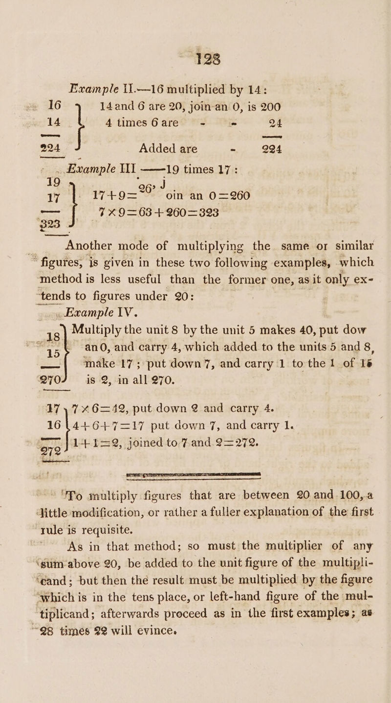Example i1.—16 multiplied by 14: 16 14 and 6 are 20, join-an 0, is 200 14 4timesGare - «= 24 224 Added are “ 224 Example Ill 19 times 17: 19 . 26? J 17 17+9=~~ oin an 0=260 Sa (7 X9=63 +260=393 Another mode of multiplying the same or similar ~~ figures, is given in these two following examples, which method is less useful than the former one, as it only ex- “tends to figures under 20: poi . Example IV. Multiply the unit 8 by the unit 5 makes 40, put dow { ano, and carry 4, which added to the units 5 and 8, make 17; ‘put down 7, and carry 1 to the 1 of 1s is 2, in all 270. 270 Bee 17 17x 6=42, put down @ and carry 4. E 4+6+4+7=17 put down 7, and carry 1. 972) 1+1=2, joined to 7 and. 2=272. ‘To multiply figures that are between 20 and.100,a ‘Hittle modification, or rather a fuller explanation of the first rule is requisite. As in that method; so must the multiplier of any ‘gum: above 20, be added to the unit figure of the multipli- ‘cand; but then thé result must be multiplied by the figure “which is in the tens place, or left-hand figure of the mul- tiplicand; afterwards proceed as in the first examples; as “@8 times 22 will evince.