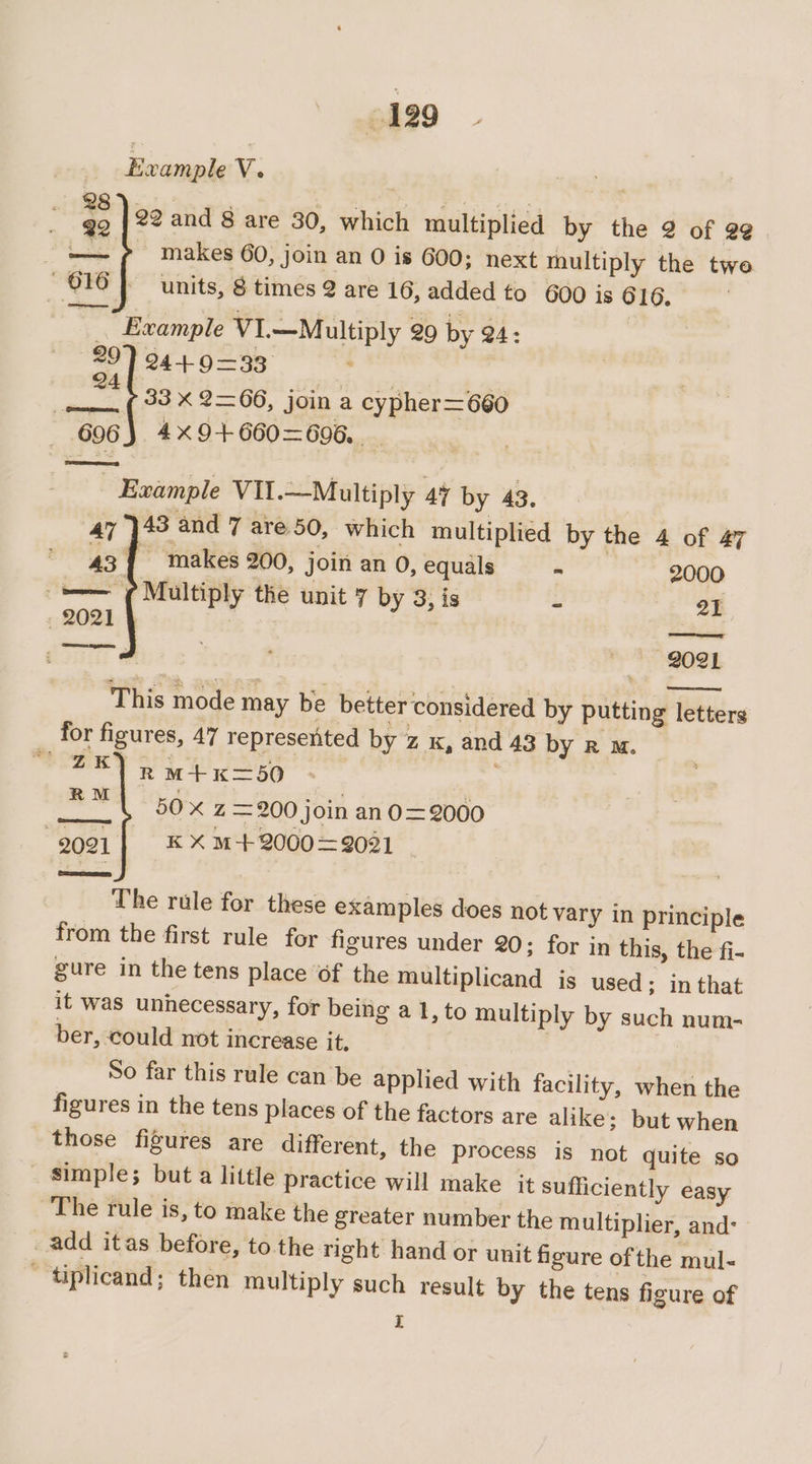 Example V. : qq | 22 and 8 are 30, which multiplied by the 2 of @¢. =p makes 60, join an 0 is 600; next multiply the twe 616] units, 8 times 2 are 16, added to 600 is 616, _ Example V1.—Multiply 29 by 24: Eth 9=8 - 33 x 2=66, join a cypher=660 606} 4x9+660=—696.. _ Evample VII.—Multiply 47 by 43. 43 and 7 are 50, which multiplied by the 4 of 47 43{ makes 200, join an 0, equals - 2000 —— (Multiply the unit 7 by 3, is - 21 2021 4 | . saininand ae 2021 This mode may be better considered by putting letters for figures, 47 represented by z x, and 43 by R Mm. weney 2 M+K=50 . icin, ee Z =200 join an0=2000 2021] «xX M-+2000=9081 The rule for these examples does not vary in principle from the first rule for figures under 20; for in this, the fi- gure in the tens place of the multiplicand is used; in that it was unnecessary, for being a 1, to multiply by such num- ber, could not increase it, | So far this rule can be applied with facility, when the figures in the tens places of the factors are alike ; but when those figures are different, the process is not quite so - simple; but a little practice will make it sufficiently easy The rule is, to make the greater number the multiplier, and: add itas before, to the right hand or unit figure of the mul- ' tiplicand; then multiply such result by the tens figure of pi