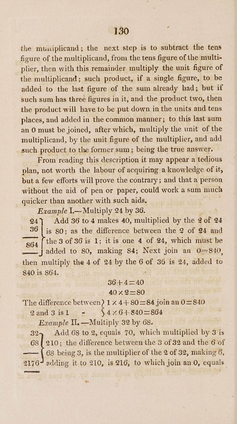 the muuiplicand; the next step is to subtract the tens figure of the multiplicand, from the tens figure of the multi- plier, then with this remainder multiply the unit figure of the multiplicand; such product, if a single figure, to be added to the last figure of the sum already had; but if such sum has three figures in it, and the product two, then the product will have to be put down in the units and tens places, and added in the common manner; to this last sum an O must be joined, after which, multiply the unit of the multiplicand, by the unit figure of the multiplier, and add such product to the former sum; being the true answer. From reading this description it may appear a tedious plan, not worth the labour of acquiring a knowledge of it, but a few efforts will prove the contrary; and that a person without the aid of pen or paper, could work a sum much quicker than another with such aids. | Example 1.— Multiply 24 by 36. 24) Add 36 to 4 makes 40, multiplied by the 2 of ¢ Q4 36 | is 80; as the difference between the 2 of 24 and 364 | the 3 of 86 is 1; itis one 4 of 24, which must be ——- J added to 80, making 84; Next join an 0=840, then multiply the 4 of 24 by the 6 of 36 is 24, added to 840 is 864. 36+ 4=40 40 x 2=80 The difference between) 1 x 4+ 80=84 Join an 0O= 840 gand3 isl - gh 840=864 Example UU. —Multiply 32 by 68. 32-4, Add 68 to 2, equals 70, which multiplied bth 3 is 68{ 210; the difference between the 3 of 32 and the 6 of —— | 68 being 3, is the multiplier of the 2 of 32, making 6, 2176 adding it to 210, is 216, to which join an 0, equals” ar