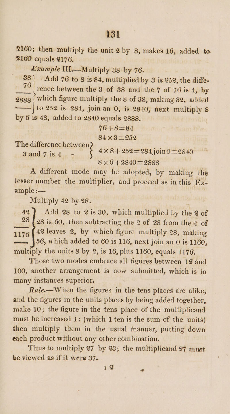2160; then multiply the unit 2 by 8, makes 16, added to 2160 equals 2176, £xample II.—Multiply 38 by 76. 38 | Add 76 to 8 is 84, multiplied by 3 is 259, the diffe- Lika rence between the 3 of 38 and the 7 of 76 is 4, by 288g | which figure multiply the 8 of 38, making 32, added to 252 is 284, joman 0, is 2840, next multiply 8 by 6 is 48, added to 2840 equals 2888, 76+ 8=84 84 X¥3=252 4X 84252284 join0—2840 8 X64+2840= 2888 A different mode may be adopted, by making the lesser number the. hated sted and proceed as in this Ex- ample :— Multiply 42 by 28. 42} Add 28 to 2is 30, which multiplied by the 2 of 28 f 98 is 60, then subtracting the 2 of 28 from the of 1176 42 leaves 2, by which figure multiply 28, making —— }56, which added to 60 is 116, next join an 0 is 1160, multiply the units 8 by 2, is 16, plus 1160, equals 1176. Those two modes embrace all figures between 12 and 100, another arrangement is now submitted, which is in many instances superior. Rule.—W hen the figures in the tens places are alike, and the figures in the units places by being added together, make 10; the figure in the tens place of the multiplicand must be increased 1; (which 1 ten is the sum of the units) then multiply them in the usual manner, putting down each product without any other combination. Thus to multiply 27 by 23; the multiplicand 27 must be viewed as if it were 37. The difference between 3 and 7 1s 4 12 “