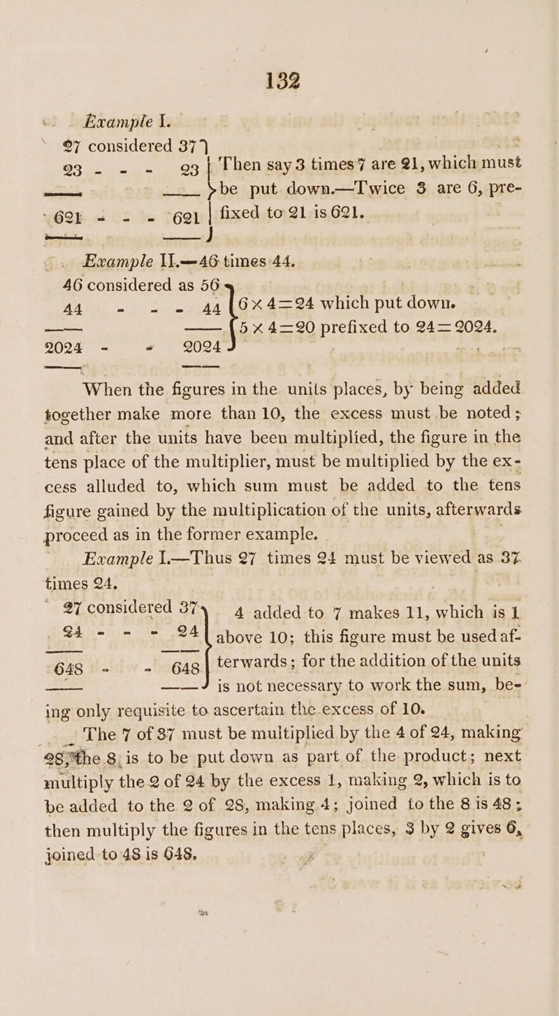 152 Example I. ©7 considered 37 7 eee 23 | Then say 3 times’7 are @1, which must als. 2 ~~. &gt;be put down.—Twice 3 are G, pre- \62E « 5 “+ “Gah |/fixed to-21-is.621,. Example IL.—46 times 44. AG considered as 56 A4 w= oe 44 (6X 4=24 which put down. feesks Lie —— {5x 4=20 prefixgg to 24= 2024, 2024 - = 2024 When the Sere in the units places, by being added together make more than 10, the excess must be noted ; and after the units have been multiplied, the figure in the tens place of the multiplier, must be multiplied by the ox cess alluded to, which sum must be added to the tens figure gained by the multiplication of the units, afterwards proceed as in the former example. Example 1.—Thus 27 times 24 must be viewed as 37 times 24, / : 27 considered 387) 4 added to 7 makes 11, which is 1 ah are 241 above 10; this figure must be used af- 48 i i 648 terwards; for the addition of the units —— ——J is not necessary to work the sum, be- ing only requisite to ascertain the-excess of 10. . The 7 of 87 must be multiplied by the 4 of 24, making 28 the 8. is to be put down as part of the product; next multiply the 2 of 24 by the excess 1, making 2, which is to be added to the 2 of 28, making 4; joined to the 8 is 48; then multiply the figures in the tens places, 3 by 2 aye 6, “ joined to 48 is O48. :