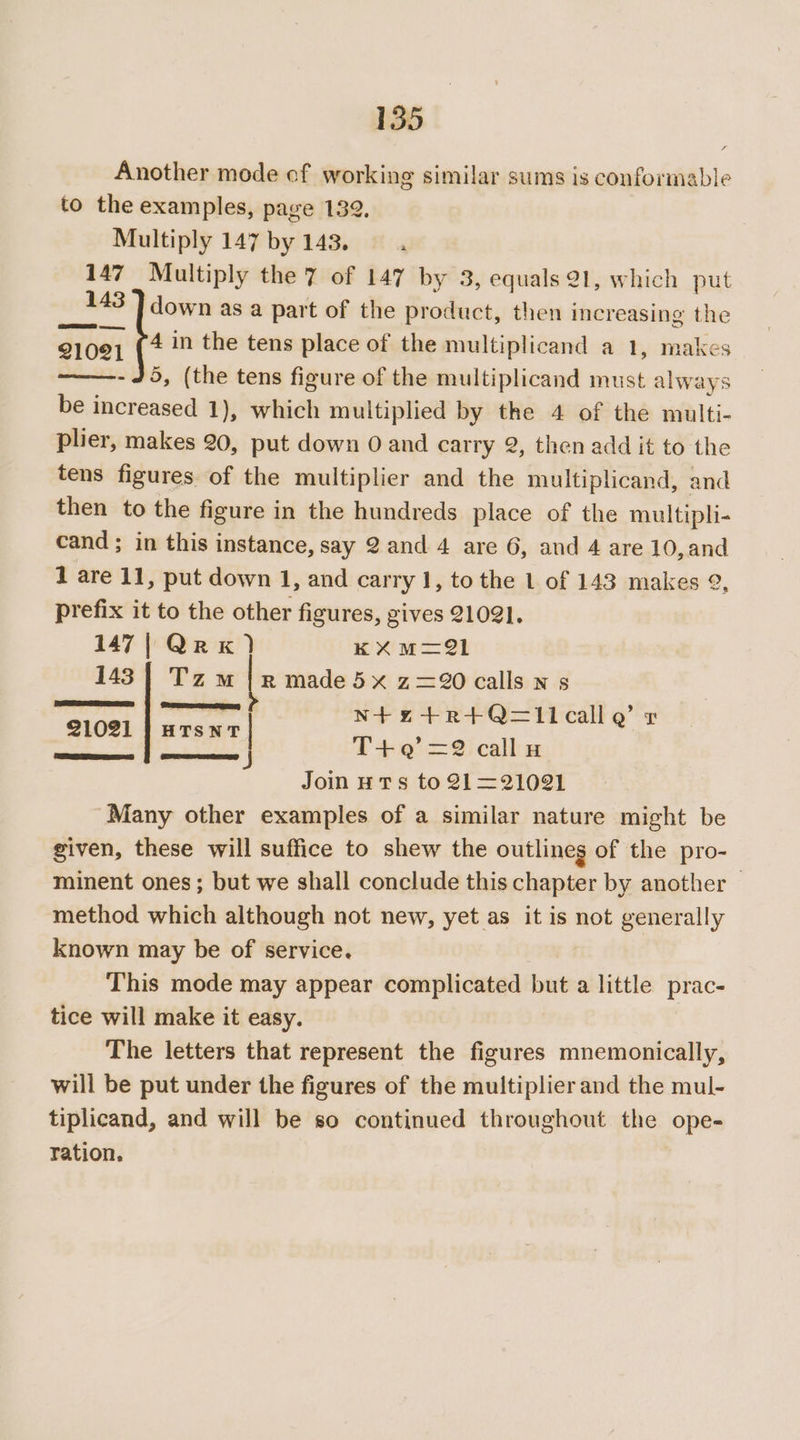 Another mode of working similar sums is conformable to the examples, page 132, Multiply 147 by 143. ‘ 147 Multiply the 7 of 147 by 3, equals 21, which put 143 ] down as a part of the product, then increasing the 21091 (4 im the tens place of the multiplicand a 1, makes - 45, (the tens figure of the multiplicand must always be increased 1), which multiplied by the 4 of the multi- plier, makes 20, put down O and carry 2, then add it to the tens figures of the multiplier and the multiplicand, and then to the figure in the hundreds place of the multipli- cand ; in this instance, say 2and 4 are 6, and 4 are 10,and 1 are 11, put down 1, and carry 1, to the 1 of 143 makes 92, prefix it to the other figures, gives 21021. 147| QrxK) KXuM=21 143 | Tz mM |r maded5x z=20 calls n 5 en. ee N+ze4+R+Q=I1callQ’ &amp; 21021 | HTsNT | j T+’ =2 callu Jom uTs to 21=21021 Many other examples of a similar nature might be given, these will suffice to shew the outlineg of the pro- minent ones ; but we shall conclude this chapter by another © method which although not new, yet as it is not generally known may be of service. This mode may appear complicated but a little prac- tice will make it easy. The letters that represent the figures mnemonically, will be put under the figures of the multiplier and the mul- tiplicand, and will be so continued throughout the ope- ration.