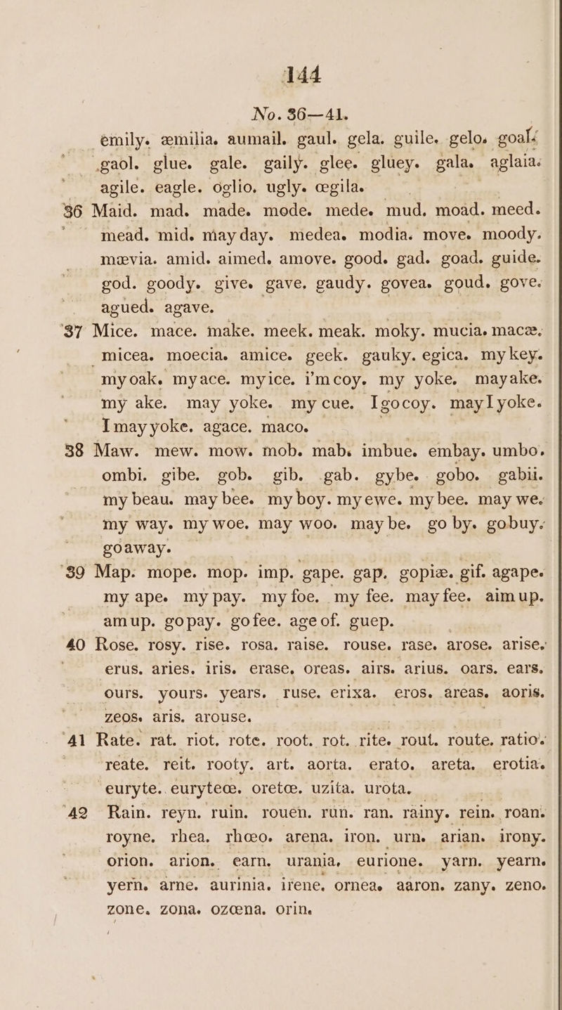 No. 36—A1. emily. emilia., aumail. gaul. gela. guile. gelo. goalé gaol. glue. gale. gaily. glee. gluey. gala. aglaia: agile. eagle. oglio. ugly. cegila. | | | 36 Maid. mad. made. mede. mede. mud. moad. meed. mead. mid. mayday. medea. modia. move. moody. mvia. amid. aimed. amove. good. gad. goad. guide. god. goody. give. gave, gaudy. govea. goud. gove. agued. agave. 37 Mice. mace. make. meek. meak. moky. mucia. mace. -micea. moecia. amice. geek. gauky. egica. my key. myoak. myace. myice. iimcoy. my yoke, mayake. my ake. may yoke. my cue. Igocoy. may I yoke. Imay yoke. agace. maco. 38 Maw. mew. mow. mob. mab. imbue. embay. umbo. ombi. gibe. gob. gib. gab. gybe. gobo. gabu. my beau. may bee. my boy. my ewe. my bee. may we. my way. my woe. may woo. maybe. go by. gobuy. goaway. ‘39 Map. mope. mop. imp. gape. gap. gopia. gif. agape. my apee my pay. myfoe. my fee. may fee. aim up. amup. gopay. gofee. ageof. guep. 40 Rose. rosy. rise. rosa. raise. rouse. rase. arose. arise. erus. aries. iris. erase, oreas. airs. arius. oars. ears. ours. yours. ee ‘Tuse. erixa. eros. areas. aoris. zeOS aris. arouse. — | . : ‘41 Rate. rat. riot. rote. root. rot. rite. rout. route, ratio. | yeate. reit. rooty. art. aorta. erato., areta, erotias “euryte..eurytece. oretce. uzita. urota. | ‘42 Rain. reyn. ruin. rouen. run. ran. rainy. rein. roan. royne. rhea, rhoeo. arena. iron. urn. arian. irony. orion. arion, earn. urania, eurione. yarn. yearn. yern. are. aurinia. irene. orneae aaron. zany. Zeno. zone, ZONa Ozcena. OTiN /