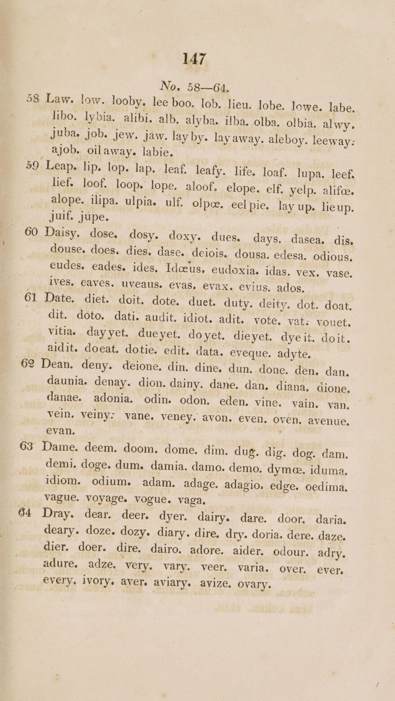 No. 58—64, 58 Law. low. looby. lee boo. lob. lieu, lobe. lowe. labe. libo. lybia. alibi. alb. alyba. ilba. olba. olbia, alwy. Juba. job. jew. jaw. lay by. lay away. aleboy. leeway: ajob. oilaway. labie. 59 Leap. lip. lop. lap. . leaf. leafy. life. loaf. lupa. leef. lief. loof. loop. lope. aloof, elope. elf. yelp. alifc. alope. ilipa. ulpia.s ulf. olpce. eel pie. lay up. lieup. juif. jupe. . 60 Daisy. dose. dosy. doxy. dues. days. dasea. dis, douse. does. dies. dase. deiois. dousa. edesa. odious, eudes. eades. ides. Idceus. eudoxia. idas. vex. vase. ives. eaves. uveaus. evas, evax. evius. ados. 61 Date. diet. doit. dote. duet. duty. deity. dot. doat. dit. doto, dati. audit. idiot. adit, vote, vats vouet. vitiae dayyet. dueyet. doyet. dieyet. dyeit. doit. aidit. doeat. dotie. edit. data. eveque. adyte. 62 Dean. deny. deione. din. dine. dun. done. den. dan. daunia. denay. dion. dainy. dane. dan. diana, dione. danae. adonia. odin. odon. eden. vine. vain. van. vein. veiny: vane. veney. avon. even. oven, avenue. evan. | 63 Dame. deem. doom. dome. dim. dug. dig. dog. dam. demi. doge. dum. damia. damo. demo. dymee, iduma. idiom. odium. adam. adage. adagio. edge. oedima. vague. voyage. vogue. vaga. 64 Dray. dear. deer. dyer. dairy. dare. door. daria. deary. doze. dozy. diary. dire. dry. doria. dere. daze. dier. doer. dire. dairo. adore. aider. odour. adry. adure. adze. very. vary. veer. varia. over. ever, every, ivory. aver. aviary. avize, ovary.