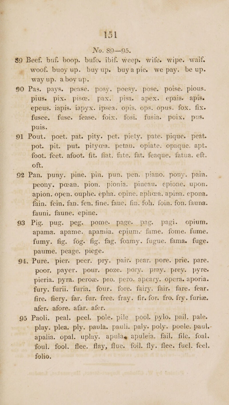 | No. 89—95. 89 Beef. buf. boop. bufo. ibif. weep. wife. wipe. waif. » woof. buoy up. buyup. buyapie. we pay. be up. | way up. aboyup. } 90 Pas. pays. pease. posy. poesy. pose. poise. pious. pius. pix. pisces. pax. pisa. apex. epais- apis epeus. iapis. iapyx. ipsea. opis. ops. opus. fox. fix. fusee. fuse. fease. foix. fosi. fusia. poix. pus. puis. | | 91 Pout. poet. pat. pity. pet. piety. pate. pique. peat. pot. pit. put. pityoea. petau. opiate. opaque. apt. foot. feet. afoot. fit. fiat. fate. fat. feaque. fatua. eft. oft. 92 Pan. puny. pine. pin. pun. pen. piano. pony. pain. peony. pcean. pion. pionia. pineau. epione. upon. apion. open. ouphe. epha. opine. aphcea, apina. epona. fain. fein. fan. fen. fine. fane. fin. foh. foin. fon. fauna. fauni. faune. epine. ‘93 Pig. pug. peg. pome. page. pag. pagi. opium. apama. apame. apamia. epiumy fame. fome. fume. fumy. fig. fog. fig. fag. foamy. fugue. fama. fuge. paume. peage. piege. | | 94. Pure. pier. peer. pry. pair. pear. pore. prie. pare. poor. payer. pour. poze. pory. pray. prey. pyres pieria. pyra. perow. pro. pero. apeary. opera. aporia. fury. furii. furia. four. fore. fairy. fair. fare. fear. fire. fiery. far. fur. free. fray. fir. for. fro. fry. furia. afer. afore. afar. afer. 7 95 Paoli. peal. peel. pole. pile pool. pylo, pail. pale. - play. plea. ply. paula. pauli. paly. poly. poole. paul,- apalia. opal. uplay. apulae apuleia. fail. file. foal. foul. fool. flee. flay, flue. foil. fly. flee. fuel. feel. folio.