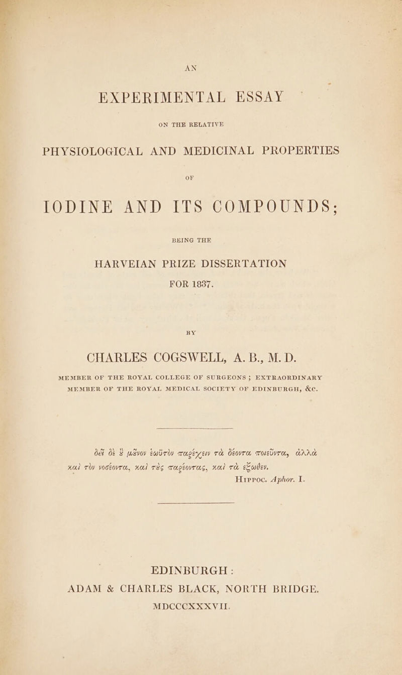 EXPERIMENTAL ESSAY ON THE RELATIVE PHYSIOLOGICAL AND MEDICINAL PROPERTIES OF IODINE AND ITS COMPOUNDS; BEING THE HARVEIAN PRIZE DISSERTATION FOR 1837. BY CHARLES COGSWELL, A. B., M.D. MEMBER OF THE ROYAL COLLEGE OF SURGEONS 5 EXTRAORDINARY MEMBER OF THE ROYAL MEDICAL SOCIETY OF EDINBURGH, &amp;e. OG Oe 8 WSv0v ewiroy rapeyenw ru OeovTH ToIsbYTO, HAAG 5, \ \ Z \ \ Z \ \ rE Hdl TO YOCEOUTA, HOI TSS Mapeovras, Hal TH eSwdey, Hrirroc. Aphor. I. EDINBURGH : ADAM &amp; CHARLES BLACK, NORTH BRIDGE. MDCCCXXXVII.