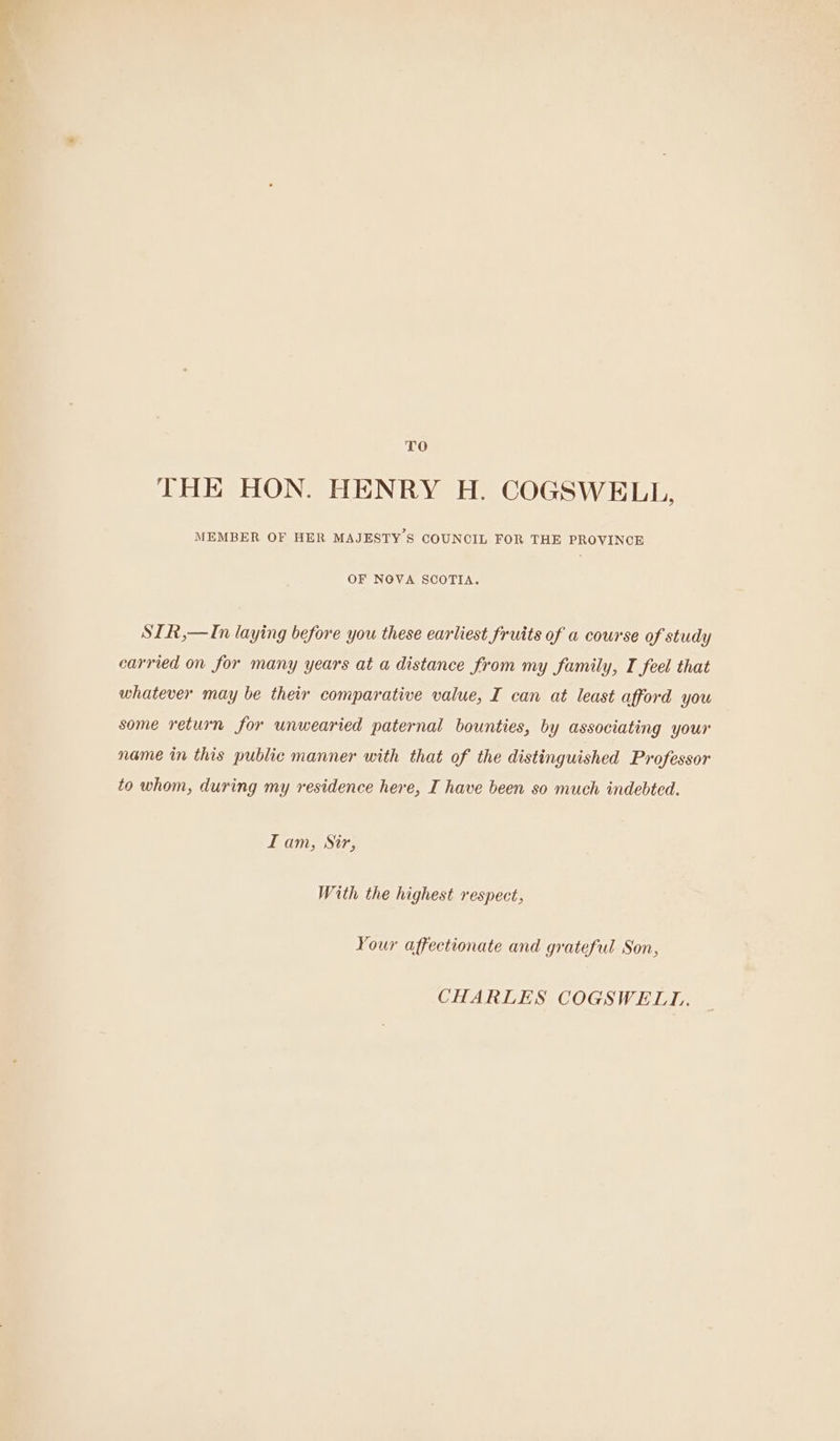 TO THE HON. HENRY H. COGSWELL, MEMBER OF HER MAJESTY S COUNCIL FOR THE PROVINCE OF NOVA SCOTIA. SIR,—In laying before you these earliest fruits of a course of study carried on for many years at a distance from my family, I feel that whatever may be their comparative value, I can at least afford you some return for unwearied paternal bounties, by associating your name in this public manner with that of the distinguished Professor to whom, during my residence here, I have been so much indebted. I am, Sir, With the highest respect, Your affectionate and grateful Son, CHARLES COGSWELI..