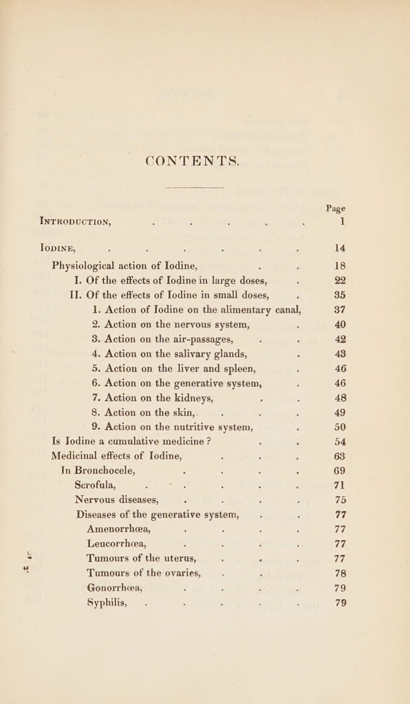 CONTENTS. INTRODUCTION, IoDINE, Physiological action of Iodine, I. Of the effects of Iodine in large Kore II. Of the effects of Iodine in small doses, 2. Action on the nervous system, 3. Action on the air-passages, 4. Action on the salivary glands, 5. Action on the liver and spleen, 6. Action on the generative system, 7. Action on the kidneys, 8. Action on the skin, 9. Action on the nutritive system, Is Jodine a cumulative medicine ? Medicinal effects of Iodine, In Bronchocele, Scrofula, Nervous diseases, : Diseases of the generative system, Amenorrhea, Leucorrheea, Tumours of the uterus, : : &amp; Tumours of the ovaries, Gonorrhcea, Syphilis,