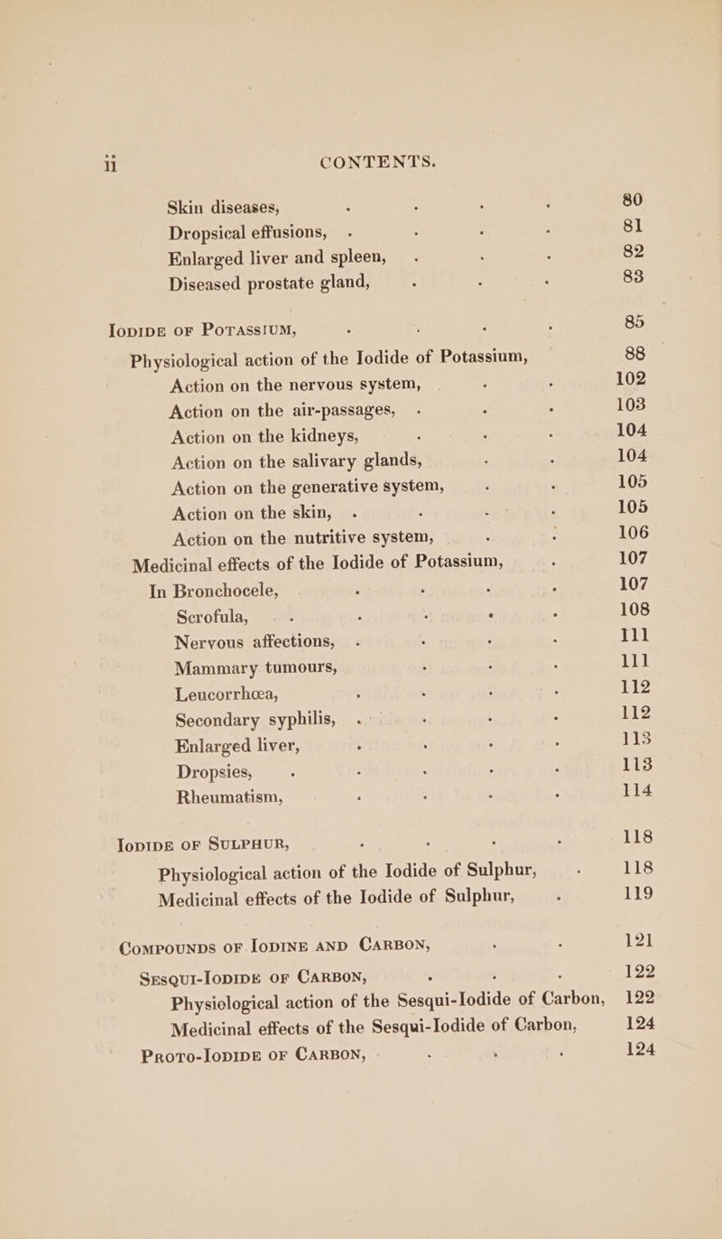 Skin diseases, Dropsical effusions, Enlarged liver and spleen, Diseased prostate gland, IopIDE oF Porass!UM, Action on the nervous system, Action on the air-passages, Action on the kidneys, Action on the salivary glands, Action on the generative system, Action on the skin, Action on the nutritive system, In Bronchocele, Scrofula, Nervous affections, Mammary tumours, Leucorrhea, Secondary syphilis, Enlarged liver, Dropsies, Rheumatism, IopDIDE OF SULPHUR, CompouNnbs OF IoDINE AND CARBON, Sesqui-lopIDE OF CARBON, Proto-lopIpE oF CARBON, 80 81 82 83 85 88 102 103 104 104 105 105 106 107 107 108 Ill lll 112 112 113 113 114 118 118 Ley 121 122 122 124 124