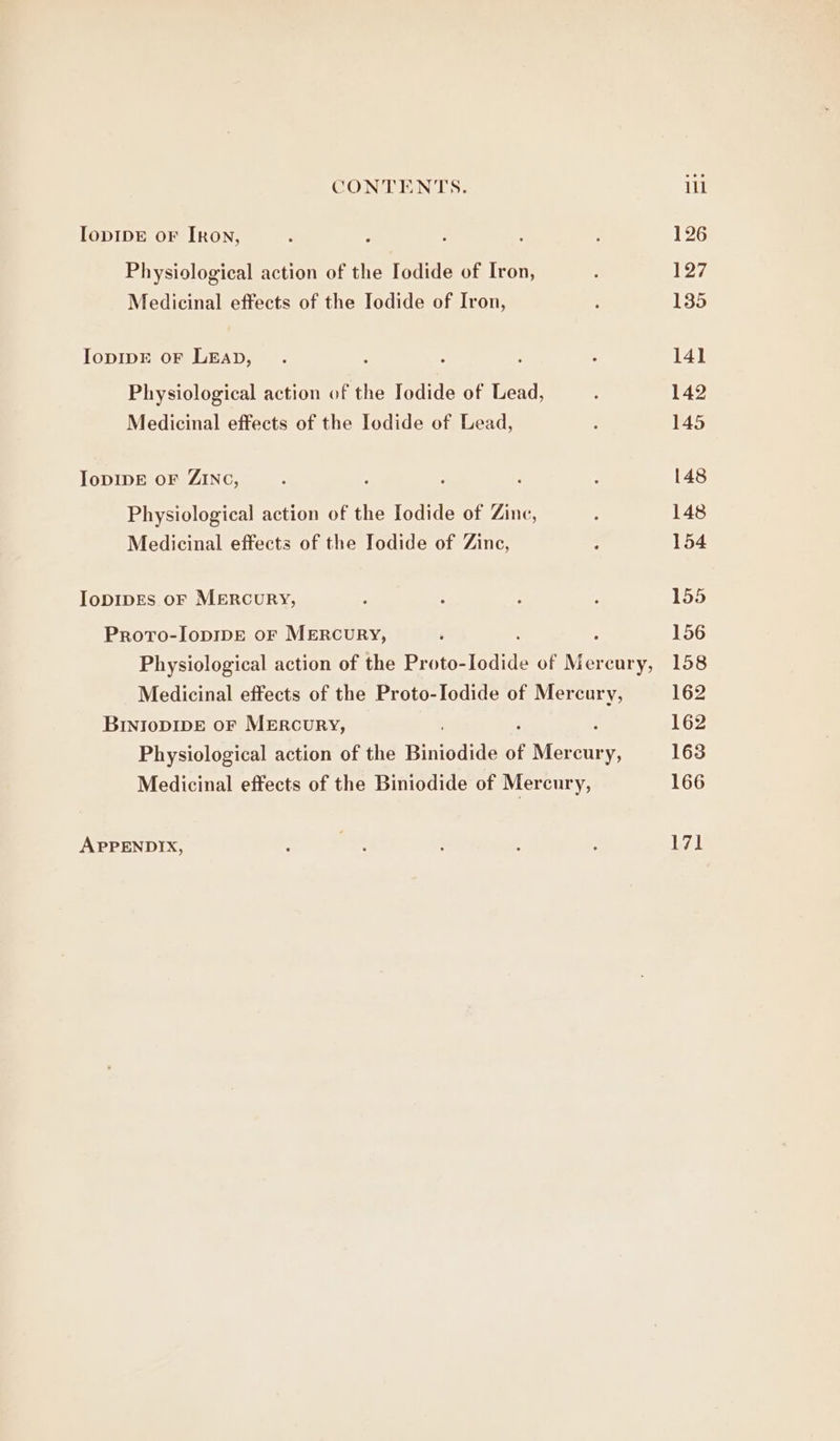 IopIDE oF [RoN, Physiological action of the Iodide of Iron, Medicinal effects of the Iodide of Iron, IopIDE oF LEAD, Physiological action of the Iodide of Lead, Medicinal effects of the Iodide of Lead, IoDIDE oF ZINC, Physiological action of the Iodide of Zinc, Medicinal effects of the Iodide of Zinc, IopDIDEs oF MERcuRY, Proto-IopipE or MERcuURY, Physiological action of the Proto- lodide of Me cury, Medicinal effects of the Proto-Iodide of Mercury, BInIoDIDE oF MERCURY, Physiological action of the Biniodide of Mercury, Medicinal effects of the Biniodide of Mercury, APPENDIX,