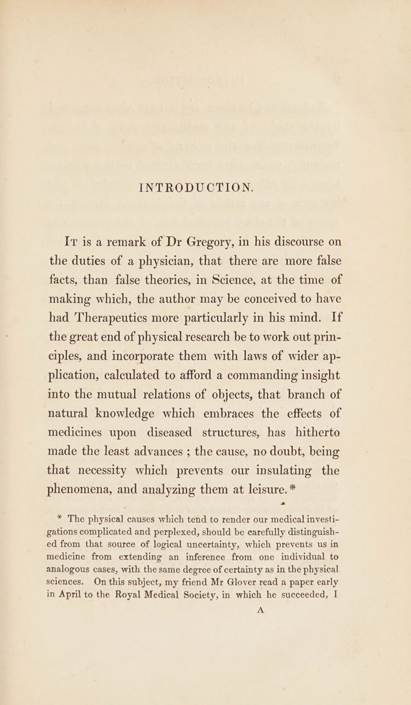 INTRODUCTION. It is a remark of Dr Gregory, in his discourse on the duties of a physician, that there are more false facts, than false theories, in Science, at the time of making which, the author may be conceived to have had Therapeutics more particularly in his mind. If the great end of physical research be to work out prin- ciples, and incorporate them with laws of wider ap- plication, calculated to afford a commanding insight into the mutual relations of objects, that branch of natural knowledge which embraces the effects of medicines upon diseased structures, has hitherto made the least advances ; the cause, no doubt, being that necessity which prevents our insulating the phenomena, and analyzing them at leisure. * = * The physical causes which tend to render our medical investi- gations complicated and perplexed, should be carefully distinguish- ed from that source of logical uncertainty, which prevents us in medicine from extending an inference from one individual to analogous cases, with the same degree of certainty as in the physical sciences. On this subject, my friend Mr Glover read a paper early in April to the Royal Medical Society, in which he succeeded, I A