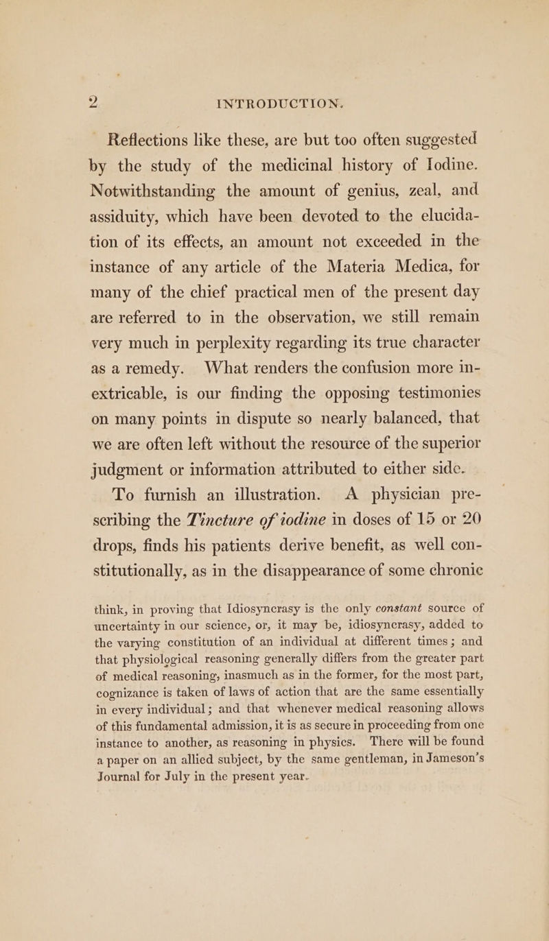  Reflections like these, are but too often suggested by the study of the medicinal history of Iodine. Notwithstanding the amount of genius, zeal, and assiduity, which have been devoted to the elucida- tion of its effects, an amount not exceeded in the instance of any article of the Materia Medica, for many of the chief practical men of the present day are referred to in the observation, we still remain very much in perplexity regarding its true character as aremedy. What renders the confusion more in- extricable, is our finding the opposing testimonies on many points in dispute so nearly balanced, that we are often left without the resource of the superior judgment or information attributed to either side. To furnish an illustration. A physician pre- scribing the Tvncture of zodine in doses of 15 or 20 drops, finds his patients derive benefit, as well con- stitutionally, as in the disappearance of some chronie think, in proving that Idiosyncrasy is the only constant source of uncertainty in our science, or, it may be, idiosyncrasy, added to the varying constitution of an individual at different times; and that physiological reasoning generally differs from the greater part of medical reasoning, inasmuch as in the former, for the most part, cognizance is taken of laws of action that are the same essentially in every individual; and that whenever medical reasoning allows of this fundamental admission, it is as secure in proceeding from one instance to another, as reasoning in physics. There will be found a paper on an allied subject, by the same gentleman, in Jameson’s Journal for July in the present year..
