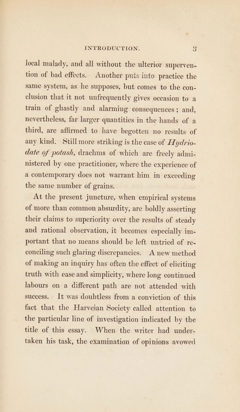 local malady, and all without the ulterior superven- tion of bad effects. Another puts into practice the same system, as he supposes, but comes to the con- clusion that it not unfrequently gives occasion to a train of ghastly and alarming consequences; and, nevertheless, far larger quantities in the hands of a third, are affirmed to have begotten no results of any kind. Still more striking is the case of Hydrio- date of potash, drachms of which are freely admi- nistered by one practitioner, where the experience of a contemporary does not warrant him in exceeding the same number of grains. At the present juncture, when empirical systems of more than common absurdity, are boldly asserting their claims to superiority over the results of steady and rational observation, it becomes especially im- portant that no means should be left untried of re- conciling such glaring discrepancies. A new method of making an inquiry has often the effect of eliciting truth with ease and simplicity, where long continued labours on a different path are not attended with success. It was doubtless from a conviction of this fact that the Harveian Society called attention to the particular line of investigation indicated by the title of this essay. When the writer had under- taken his task, the examination of opinions avowed