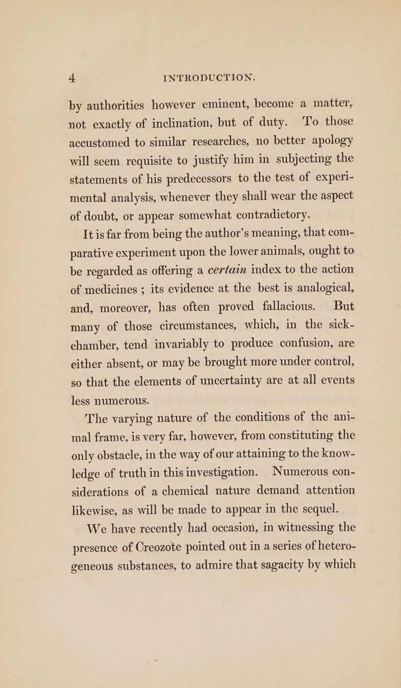 by authorities however eminent, become a matter, not exactly of inclination, but of duty. To those accustomed to similar researches, no better apology will seem requisite to justify him in subjecting the statements of his predecessors to the test of experi- mental analysis, whenever they shall wear the aspect of doubt, or appear somewhat contradictory. It is far from being the author’s meaning, that com- parative experiment upon the lower animals, ought to be regarded as offering a certain index to the action of medicines ; its evidence at the best is analogical, and, moreover, has often proved fallacious. But many of those circumstances, which, in the sick- chamber, tend invariably to produce confusion, are either absent, or may be brought more under control, so that the elements of uncertainty are at all events less numerous. The varying nature of the conditions of the ani- mal frame, is very far, however, from constituting the only obstacle, in the way of our attaining to the know- ledge of truth in this investigation. Numerous con- siderations of a chemical nature demand attention likewise, as will be made to appear in the sequel. We have recently had occasion, in witnessing the presence of Creozote pointed out in a series of hetero- geneous substances, to admire that sagacity by which
