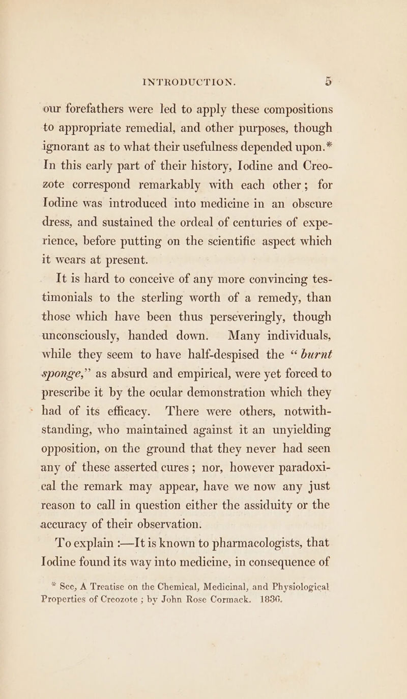 our forefathers were led to apply these compositions to appropriate remedial, and other purposes, though ignorant as to what their usefulness depended upon.* In this early part of their history, Iodine and Creo- zote correspond remarkably with each other; for Iodine was introduced into medicine in an obscure dress, and sustained the ordeal of centuries of expe- rience, before putting on the scientific aspect which it wears at present. It is hard to conceive of any more convincing tes- timonials to the sterling worth of a remedy, than those which have been thus perseveringly, though unconsciously, handed down. Many individuals, while they seem to have half-despised the “ burnt sponge,” as absurd and empirical, were yet forced to prescribe it by the ocular demonstration which they * had of its efficacy. There were others, notwith- standing, who maintained against it an unyielding opposition, on the ground that they never had seen any of these asserted cures; nor, however paradoxi- cal the remark may appear, have we now any just reason to call in question either the assiduity or the accuracy of their observation. To explain :—It is known to pharmacologists, that Iodine found its way into medicine, in consequence of * See, A Treatise on the Chemical, Medicinal, and Physiological Properties of Creozote ; by John Rose Cormack. 1836.