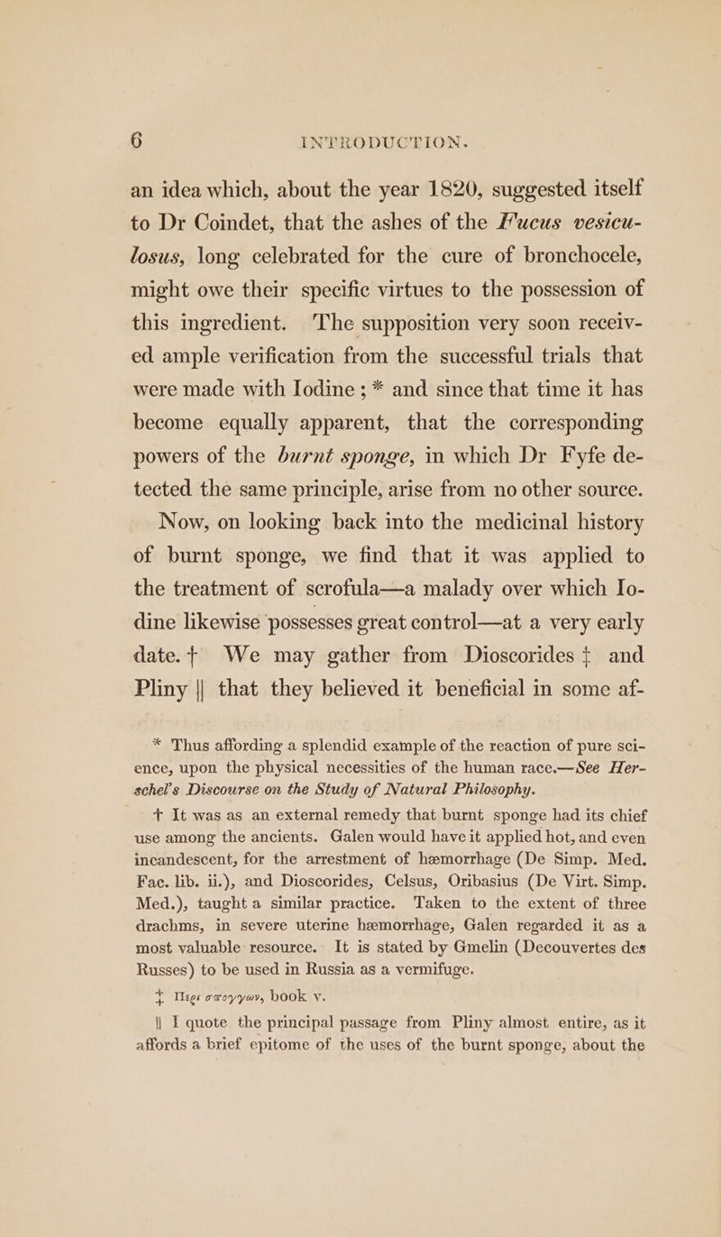an idea which, about the year 1820, suggested itself to Dr Coindet, that the ashes of the Mucus vesicu- losus, long celebrated for the cure of bronchocele, might owe their specific virtues to the possession of this ingredient. The supposition very soon receiv- ed ample verification from the successful trials that were made with Iodine ; * and since that time it has become equally apparent, that the corresponding powers of the burnt sponge, in which Dr Fyfe de- tected the same principle, arise from no other source. Now, on looking back into the medicinal history of burnt sponge, we find that it was applied to the treatment of scrofula—a malady over which Io- dine likewise ‘possesses great control—at a very early date. + We may gather from Dioscorides t and Pliny || that they believed it beneficial in some af- * Thus affording a splendid example of the reaction of pure sci- ence, upon the physical necessities of the human race.—See Her- schel’s Discourse on the Study of Natural Philosophy. + It was as an external remedy that burnt sponge had its chief use among the ancients. Galen would have it applied hot, and even incandescent, for the arrestment of hemorrhage (De Simp. Med. Fac. lib. ii.), and Dioscorides, Celsus, Oribasius (De Virt. Simp. Med.), taught a similar practice. Taken to the extent of three drachms, in severe uterine hemorrhage, Galen regarded it as a most valuable resource. It is stated by Gmelin (Decouvertes des Russes) to be used in Russia as a vermifuge. i Ileos owoyyoi, book v. |} I quote the principal passage from Pliny almost entire, as it affords a brief epitome of the uses of the burnt sponge, about the