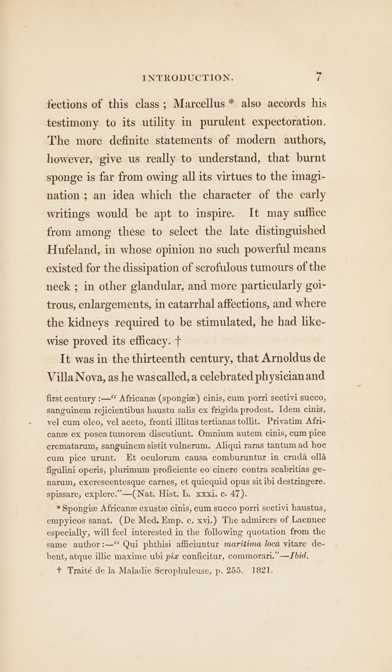 tections of this class; Marcellus * also accords his testimony to its utility in purulent expectoration. The more definite statements of modern authors, however, ‘give us really to understand, that burnt sponge is far from owing all its virtues to the 1magi- nation ; an idea which the character of the early writings would be apt to inspire. It may suffice from among these to select the late distinguished Hufeland, in whose opinion no such powerful means existed for the dissipation of scrofulous tumours of the neck ; in other glandular, and more particularly goi- trous, enlargements, in catarrhal affections, and where the kidneys required to be stimulated, he had like- wise proved its efficacy. + It was in the thirteenth century, that Arnoldus de Villa Nova, as he wascalled, a celebrated physician and first century :— Africans (spongie) cinis, cum porri sectivi succo, sanguinem rejicientibus haustu salis ex frigida prodest. Idem cinis, vel cum oleo, vel aceto, fronti illitus tertianas tollit. Privatim Afri- canee ex posca tumorem discutiunt. Omnium autem cinis, cum pice crematarum, sanguinem sistit vulnerum. Aliqui raras tantum ad hoc cum pice urunt. Et oculorum causa comburuntur in cruda olla figulini operis, plurimum proficiente eo cinere contra scabritias ge- narum, excrescentesque carnes, et quicquid opus sit ibi destringere. spissare, explere.’—(Nat. Hist. L. xxxi. c. 47). * Spongiee Africanse exustee cinis, cum succo porri sectivi haustus, empyicos sanat. (De Med. Emp. c. xvi.) The admirers of Laennec especially, will feel interested in the following quotation from the same author :—‘ Qui phthisi afficiuntur maritima loca vitare de- bent, atque illic maxime ubi pia conficitur, commorari.”—Jbid. + Traité de la Maladie Scrophuleuse, p. 255. 1821.