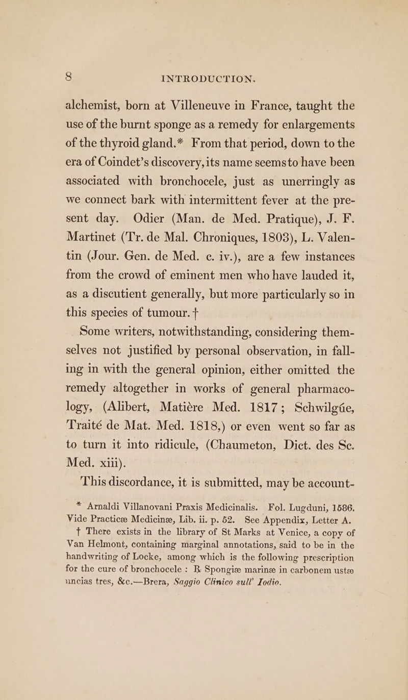 alchemist, born at Villeneuve in France, taught the use of the burnt sponge as a remedy for enlargements of the thyroid gland.* From that period, down to the era of Coindet’s discovery, its name seemsto have been associated with bronchocele, just as unerringly as we connect bark with intermittent fever at the pre- sent day. Odier (Man. de Med. Pratique), J. F. Martinet (Tr. de Mal. Chroniques, 1803), L. Valen- tin (Jour. Gen. de Med. e. iv.), are a few instances from the crowd of eminent men who have lauded it, as a discutient generally, but more particularly so in this species of tumour. + | Some writers, notwithstanding, considering them- selves not justified by personal observation, in fall- ing in with the general opinion, either omitted the remedy altogether in works of general pharmaco- logy, (Alibert, Matiére Med. 1817; Schwilgie, Traité de Mat. Med. 1818,) or even went so far as to turn it into ridicule, (Chaumeton, Dict. des Sc. Med. xiii). This discordance, it is submitted, may be account- * Arnaldi Villanovani Praxis Medicinalis. Fol. Lugduni, 1586. Vide Practicee Medicines, Lib. ii. p. 52. See Appendix, Letter A. t There exists in the library of St Marks at Venice, a copy of Van Helmont, containing marginal annotations, said to be in the handwriting of Locke, among which is the following prescription for the cure of bronchocele : B Spongize marine in carbonem uste uncias tres, &amp;c.—Brera, Saggio Clinico sull’ Iodio.