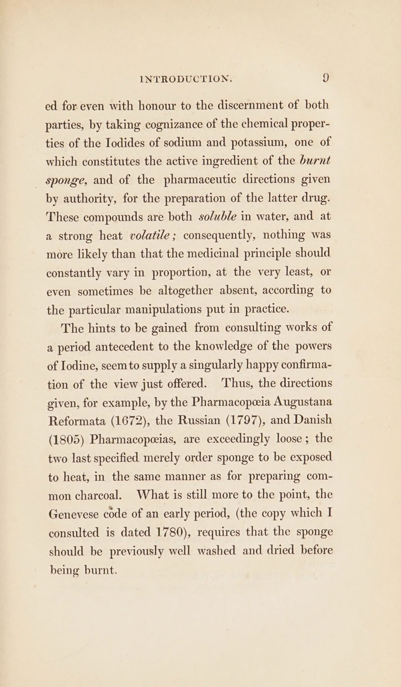 ed for even with honour to the discernment of both parties, by taking cognizance of the chemical proper- ties of the Iodides of sodium and potassium, one of which constitutes the active ingredient of the burnt _ sponge, and of the pharmaceutic directions given by authority, for the preparation of the latter drug. These compounds are both soluble in water, and at a strong heat volatile ; consequently, nothing was more likely than that the medicinal principle should constantly vary in proportion, at the very least, or even sometimes be altogether absent, according to the particular manipulations put in practice. The hints to be gained from consulting works of a period antecedent to the knowledge of the powers of Iodine, seem to supply a singularly happy confirma- tion of the view just offered. Thus, the directions given, for example, by the Pharmacopeeia Augustana Reformata (1672), the Russian (1797), and Danish (1805) Pharmacopeeias, are exceedingly loose; the two last specified merely order sponge to be exposed to heat, in the same manner as for preparing com- mon charcoal. What is still more to the point, the Genevese code of an early period, (the copy which I consulted is dated 1780), requires that the sponge should be previously well washed and dried before being burnt.