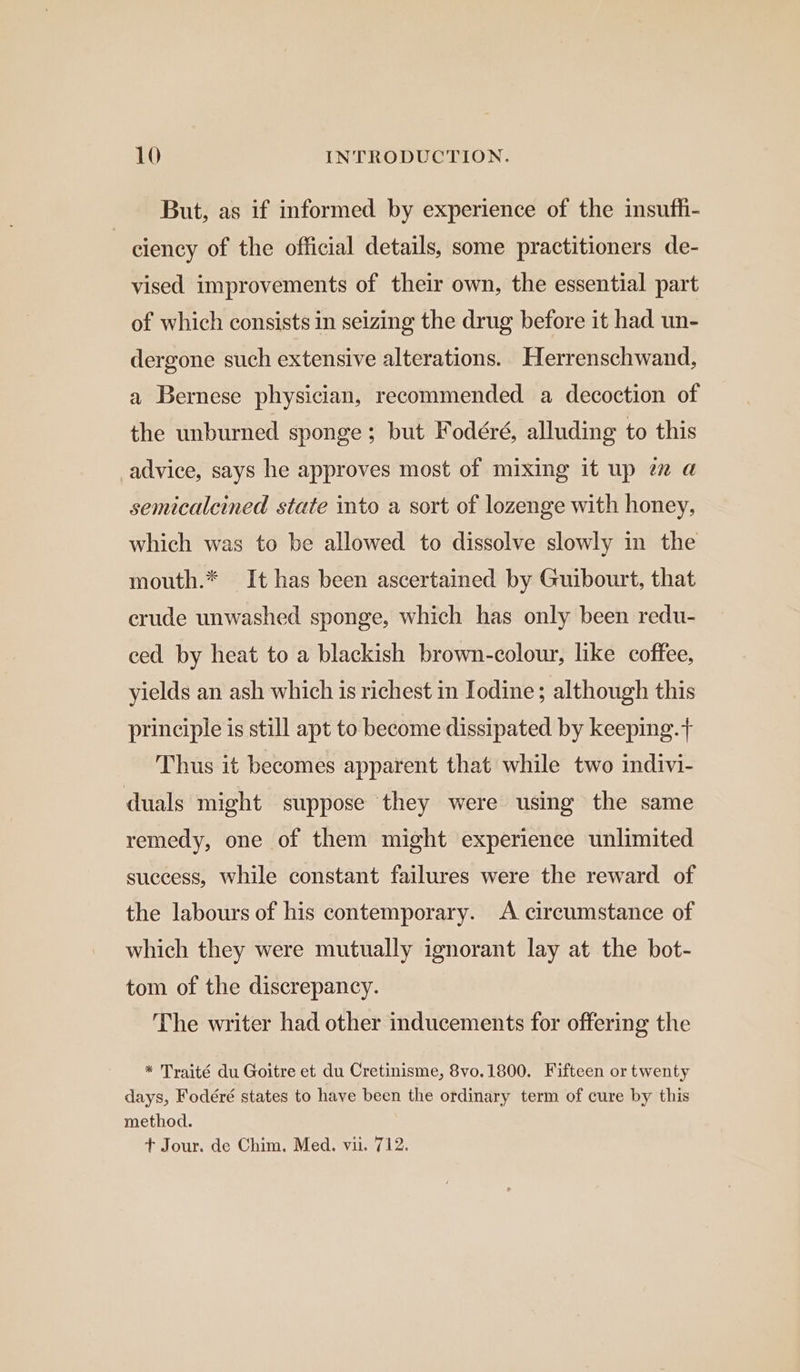 But, as if informed by experience of the insufhi- ciency of the official details, some practitioners de- vised improvements of their own, the essential part of which consists in seizing the drug before it had un- dergone such extensive alterations. Herrenschwand, a Bernese physician, recommended a decoction of the unburned sponge; but Fodéré, alluding to this advice, says he approves most of mixing it up 2 @ semicalcined state into a sort of lozenge with honey, which was to be allowed to dissolve slowly in the mouth.* It has been ascertained by Guibourt, that crude unwashed sponge, which has only been redu- ced by heat to a blackish brown-colour, like coffee, yields an ash which is richest in Iodine; although this principle is still apt to become dissipated by keeping.+ Thus it becomes apparent that while two indivi- duals might suppose they were using the same remedy, one of them might experience unlimited success, while constant failures were the reward of the labours of his contemporary. <A circumstance of which they were mutually ignorant lay at the bot- tom of the discrepancy. The writer had other inducements for offering the * Traité du Goitre et du Cretinisme, 8vo.1800. Fifteen or twenty days, Fodéré states to have been the ordinary term of cure by this method. t+ Jour. de Chim. Med. vu. 712.