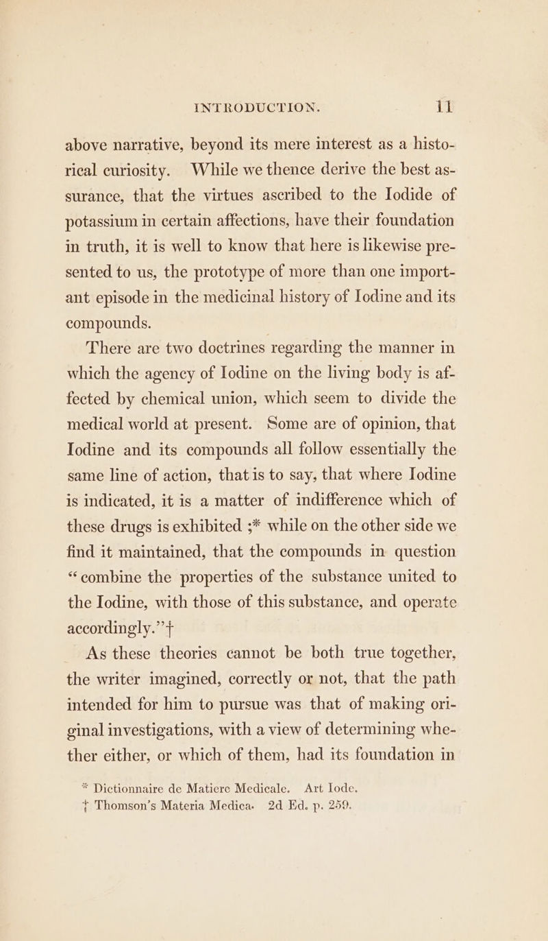 above narrative, beyond its mere interest as a histo- rical curiosity. While we thence derive the best as- surance, that the virtues ascribed to the Iodide of potassium in certain affections, have their foundation in truth, it is well to know that here is likewise pre- sented to us, the prototype of more than one import- amt episode in the medicinal history of Iodine and its compounds. There are two doctrines regarding the manner in which the agency of Iodine on the living body is af- fected by chemical union, which seem to divide the medical world at present. Some are of opinion, that Iodine and its compounds all follow essentially the same line of action, that is to say, that where Iodine is indicated, it is a matter of indifference which of these drugs is exhibited ;* while on the other side we find it maintained, that the compounds in question “combine the properties of the substance united to the Iodine, with those of this substance, and operate accordingly.’’} As these theories cannot be both true together, the writer imagined, correctly or not, that the path intended for him to pursue was that of making ori- ginal investigations, with a view of determining whe- ther either, or which of them, had its foundation in * Dictionnaire de Matiere Medicale. Art lode.