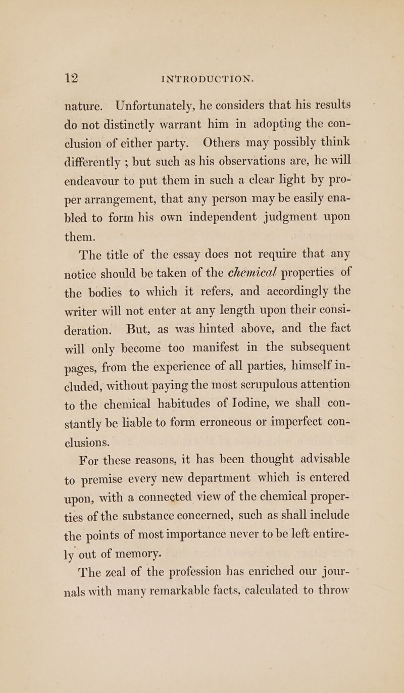 nature. Unfortunately, he considers that his results do not distinctly warrant him in adopting the con- clusion of either party. Others may possibly think differently ; but such as his observations are, he will endeavour to put them in such a clear light by pro- per arrangement, that any person may be easily ena- bled to form his own independent judgment upon them. The title of the essay does not require that any notice should be taken of the chemical properties of the bodies to which it refers, and accordingly the writer will not enter at any length upon their consi- deration. But, as was hinted above, and the fact will only become too manifest in the subsequent pages, from the experience of all parties, himself in- cluded, without paying the most scrupulous attention to the chemical habitudes of Iodine, we shall con- stantly be liable to form erroneous or imperfect con- clusions. For these reasons, it has been thought advisable to premise every new department which is entered upon, with a connected view of the chemical proper- ties of the substance concerned, such as shall include the points of most importance never to be left entire- ly out of memory. The zeal of the profession has enriched our jour- nals with many remarkable facts, calculated to throw
