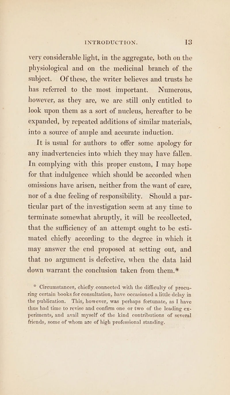 very considerable light, in the aggregate, both on the physiological and on the medicinal branch of the subject. Of these, the writer believes and trusts he has referred to the most important. Numerous, however, as they are, we are still only entitled to look upon them as a sort of nucleus, hereafter to be expanded, by repeated additions of similar materials, into a source of ample and accurate induction. It is usual for authors to offer some apology for any inadvertencies into which they may have fallen. In complying with this proper custom, I may hope for that indulgence which should be accorded when omissions have arisen, neither from the want of care, nor of a due feeling of responsibility. Should a par- ticular part of the investigation seem at any time to terminate somewhat abruptly, it will be recollected, that the sufficiency of an attempt ought to be esti- mated chiefly according to the degree in which it may answer the end proposed at setting out, and that no argument is defective, when the data laid down. warrant the conclusion taken from them.* * Circumstances, chiefly connected with the difficulty of procu- ring certain books for consultation, have occasioned a little delay in the publication. This, however, was perhaps fortunate, as I have thus had time to revise and confirm one or two of the leading ex- periments, and avail myself of the kind contributions of several friends, some of whom are of high professional standing.