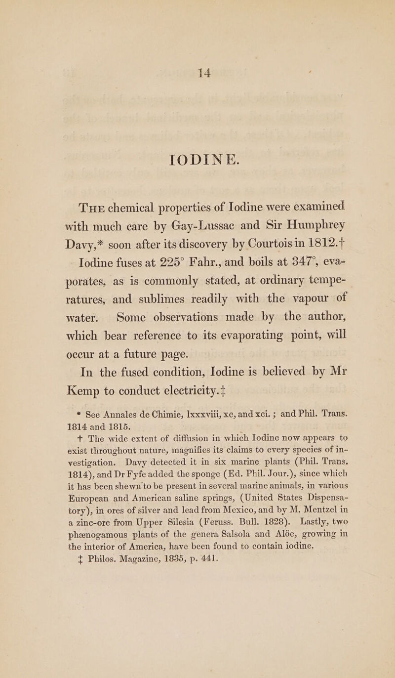 IODINE. THE chemical properties of Iodine were examined with much care by Gay-Lussac and Sir Humphrey Davy,* soon after its discovery by Courtois in 1812.7 Iodine fuses at 225° Fahr., and boils at 347°, eva- porates, as is commonly stated, at ordinary tempe-_ ratures, and sublimes readily with the vapour of water. Some observations made by the author, which bear reference to its evaporating point, will occur at a future page. In the fused condition, Iodine is believed by Mr Kemp to conduct electricity. + * See Annales de Chimie, Ixxxviii, xc, and xci. ; and Phil. Trans. 1814 and 1815. + The wide extent of diffusion in which Iodine now appears to exist throughout nature, magnifies its claims to every species of in- vestigation. Davy detected it in six marine plants (Phil. Trans. 1814), and Dr Fyfe added the sponge (Ed. Phil. Jour.), since which it has been shewn to be present in several marine animals, in various European and American saline springs, (United States Dispensa- tory), in ores of silver and lead from Mexico, and by M. Mentzel in a zinc-ore from Upper Silesia (Feruss. Bull. 1828). Lastly, two pheenogamous plants of the genera Salsola and Alée, growing in the interior of America, have been found to contain iodine. t Philos. Magazine, 1835, p. 441.