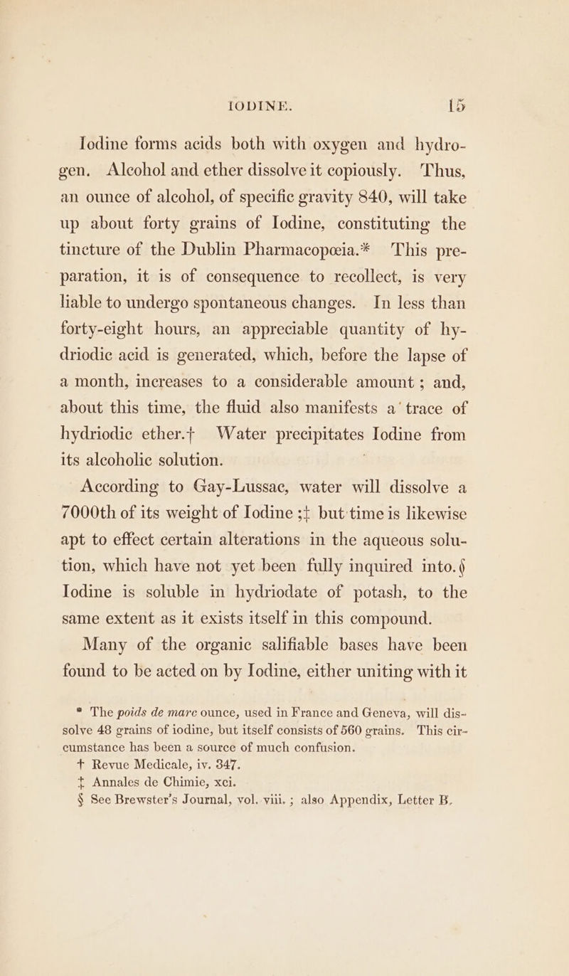 Iodine forms acids both with oxygen and hydro- gen. Alcohol and ether dissolve it copiously. Thus, an ounce of alcohol, of specific gravity 840, will take up about forty grains of Iodine, constituting the tincture of the Dublin Pharmacopeia.* This pre- paration, it is of consequence to recollect, is very liable to undergo spontaneous changes. In less than forty-eight hours, an appreciable quantity of hy- driodic acid is generated, which, before the lapse of a month, increases to a considerable amount; and, about this time, the fluid also manifests a‘ trace of hydriodic ether. Water Prstipieates Iodine from its alcoholic solution. According to Gay-Lussac, water will dissolve a 7000th of its weight of Iodine ;t but time is likewise apt to effect certain alterations in the aqueous solu- tion, which have not yet been fully inquired into. § Iodine is soluble in hydriodate of potash, to the same extent as it exists itself in this compound. Many of the organic salifiable bases have been found to be acted on by Iodine, either uniting with it * The poids de marc ounce, used in France and Geneva, will dis- solve 48 grains of iodine, but itself consists of 560 grains. This cir~ cumstance has been a source of much confusion. + Revue Medicale, iv. 347. t Annales de Chimie, xci. § See Brewster’s Journal, vol. viii. ; also Appendix, Letter B,