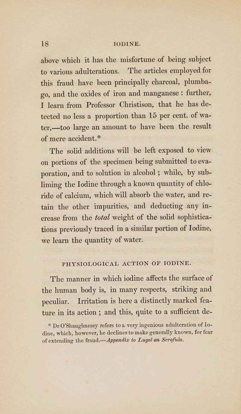above which it has the misfortune of bemg subject to various adulterations. ‘The articles employed for this fraud have been principally charcoal, plumba- go, and the oxides of iron and manganese : further, I learn from Professor Christison, that he has de- tected no less a proportion than 15 per cent. of wa- ter,—too large an amount to have been the result of mere accident.* The solid additions will be left exposed to view on portions of the specimen being submitted to eva- poration, and to solution in alcohol ; while, by sub- liming the Iodine through a known quantity of chlo- ride of calcium, which will absorb the water, and re- tain the other impurities, and deducting any in- crease from the fotal weight of the solid sophistica- tions previously traced in a similar portion of Iodine, we learn the quantity of water. PHYSIOLOGICAL ACTION OF IODINE. The manner in which iodine affects the surface of the human body is, in many respects, striking and peculiar. Irritation is here a distinctly marked fea- ture in its action ; and this, quite to a sufficient de- * Dr O'Shaughnessy refers toa very ingenious adulteration of Io- dine, which, however, he declines to make generally known, for fear of extending the fraud.—Appendia to Lugol on Scrofula.