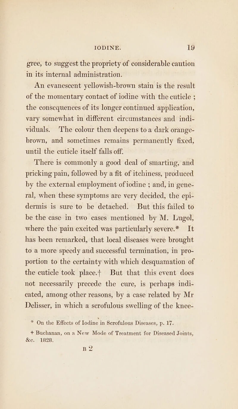 gree, to suggest the propriety of considerable caution in its internal administration. An evanescent yellowish-brown stain is the result of the momentary contact of iodine with the cuticle ; the consequences of its longer continued application, vary somewhat in different circumstances and indi- viduals. ‘The colour then deepens toa dark orange- brown, and sometimes remains permanently fixed, until the cuticle itself falls off. There is commonly a good deal of smarting, and pricking pain, followed by a fit of itchiness, produced by the external employment of iodine ; and, in gene- ral, when these symptoms are very decided, the epi- dermis is sure to be detached. But this failed to be the case in two cases mentioned by M. Lugol, where the pain excited was particularly severe.* It has been remarked, that local diseases were brought to a more speedy and successful termination, in pro- portion to the certainty with which desquamation of the cuticle took place.t But that this event does not necessarily precede the cure, is perhaps indi- cated, among other reasons, by a case related by Mr Delisser, in which a scrofulous swelling of the knee- * On the Effects of Iodine in Scrofulous Diseases, p. 17. + Buchanan, on a New Mode of Treatment for Diseased Joints, &amp;e. 1828. B2