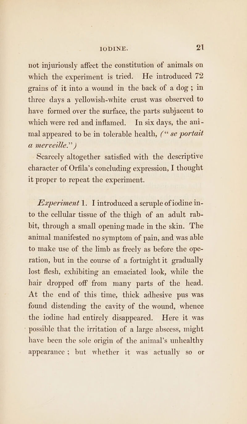 not injuriously affect the constitution of animals on which the experiment is tried. He introduced 72 grains of it into a wound in the back of a dog ; in three days a yellowish-white crust was observed to have formed over the surface, the parts subjacent to which were red and inflamed. In six days, the ani- mal appeared to be in tolerable health, (“ se portact a merveille.” ) Scarcely altogether satisfied with the descriptive character of Orfila’s concluding expression, I thought it proper to repeat the experiment. Experiment 1. T introduced a scruple of iodine in- to the cellular tissue of the thigh of an adult rab- bit, through a small opening made in the skin. The animal manifested no symptom of pain, and was able to make use of the limb as freely as before the ope- ration, but in the course of a fortnight it gradually lost flesh, exhibiting an emaciated look, while the hair dropped off from many parts of the head. At the end of this time, thick adhesive pus was found distending the cavity of the wound, whence the iodine had entirely disappeared. Here it was ‘ possible that the irritation of a large abscess, might have been the sole origin of the animal’s unhealthy appearance ; but whether it was actually so or