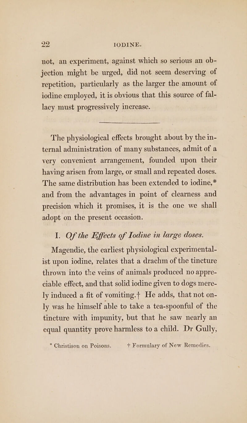 not, an experiment, against which so serious an ob- jection might be urged, did not seem deserving of repetition, particularly as the larger the amount of iodine employed, it is obvious that this source of fal- lacy must progressively increase. The physiological effects brought about by the in- ternal administration of many substances, admit of a very convenient arrangement, founded upon their having arisen from large, or small and repeated doses. The same distribution has been extended to iodine,* and from the advantages in point of clearness and precision which it promises, it is the one we shall adopt on the present occasion. I. Of the Effects of Iodine in large doses. Magendie, the earliest physiological experimental- ist upon iodine, relates that a drachm of the tincture thrown into the veins of animals produced no appre- ciable effect, and that solid iodine given to dogs mere- ly induced a fit of vomiting. He adds, that not on- ly was he himself able to take a tea-spoonful of the tincture with impunity, but that he saw nearly an equal quantity prove harmless to a child. Dr Gully, “ Christison on Poisons. + Formulary of New Remedies.