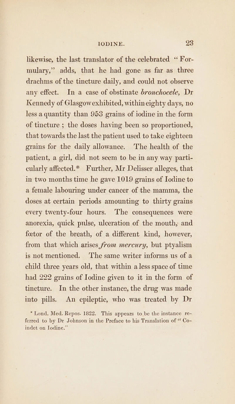 likewise, the last translator of the celebrated ‘‘ For- mulary,” adds, that he had gone as far as three drachms of the tincture daily, and could not observe any effect. In a case of obstinate bronchocele, Dr Kennedy of Glasgowexhibited, within eighty days, no less a quantity than 953 grains of iodine in the form of tincture ; the doses having been so proportioned, that towards the last the patient used to take eighteen grains for the daily allowance. The health of the patient, a girl, did not seem to be in any way parti- cularly affected.* Further, Mr Delisser alleges, that in two months time he gave 1019 grains of Iodine to a female labouring under cancer of the mamma, the doses at certain periods amounting to thirty grains every twenty-four hours. The consequences were anorexia, quick pulse, ulceration of the mouth, and foetor of the breath, of a different kind, however, from that which arises from mercury, but ptyalism is not mentioned. ‘The same writer informs us of a child three years old, that within a less space of time had 222 grains of Iodine given to it in the form of tincture. In the other instance, the drug was made into pills. An epileptic, who was treated by Dr * Lond. Med. Repos. 1822. This appears to be the instance re- ferred to by Dr Johnson in the Preface to his Translation of ‘* Co- indet on Iodine.”