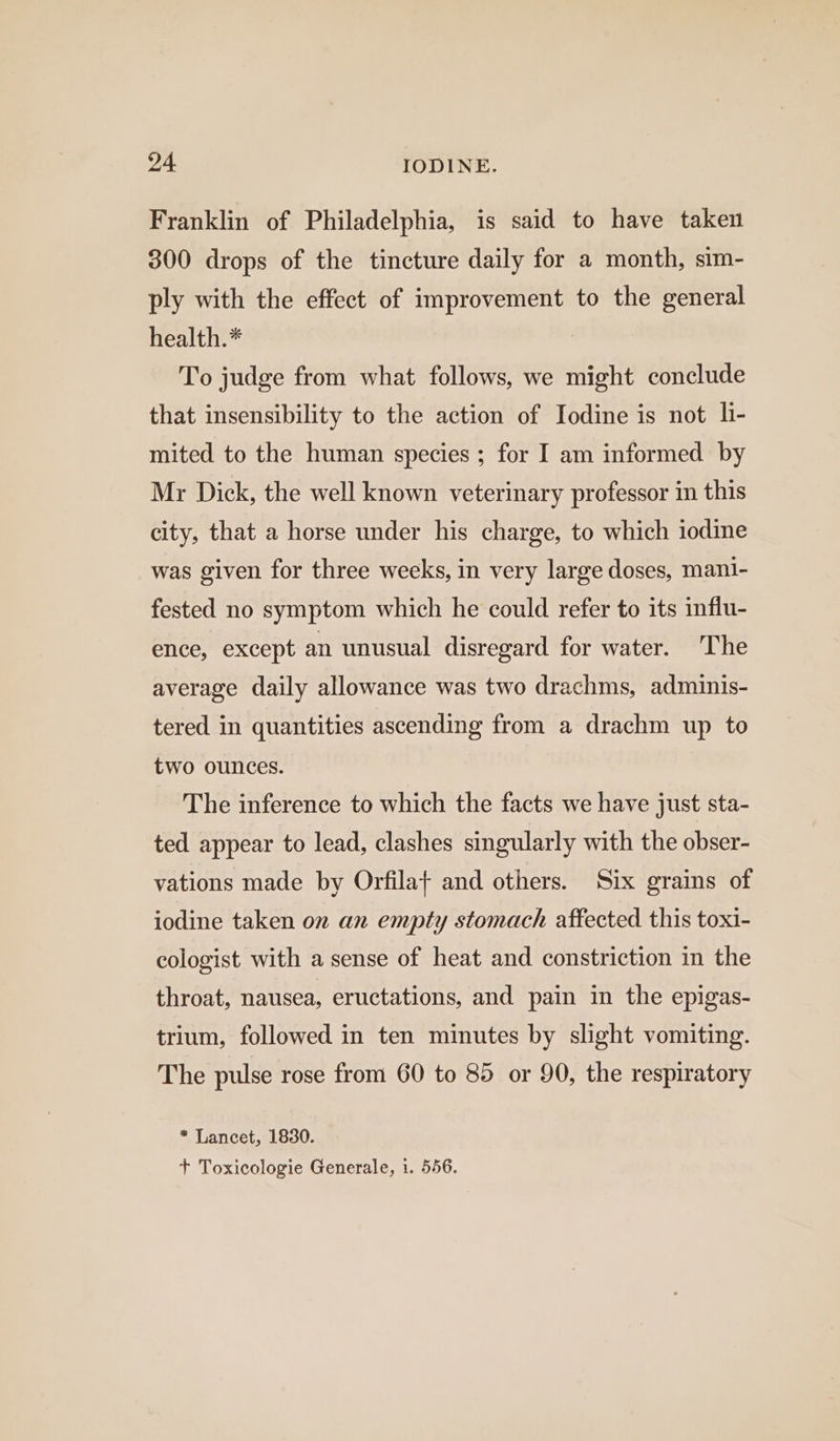 Franklin of Philadelphia, is said to have taken 300 drops of the tincture daily for a month, sim- ply with the effect of improvement to the general health.* To judge from what follows, we might conclude that insensibility to the action of Iodine is not li- mited to the human species ; for I am informed by Mr Dick, the well known veterinary professor in this city, that a horse under his charge, to which iodine was given for three weeks, in very large doses, mani- fested no symptom which he could refer to its influ- ence, except an unusual disregard for water. The average daily allowance was two drachms, adminis- tered in quantities ascending from a drachm up to two ounces. The inference to which the facts we have just sta- ted appear to lead, clashes singularly with the obser- vations made by Orfilat and others. Six grains of iodine taken on an empty stomach affected this toxi- cologist with a sense of heat and constriction in the throat, nausea, eructations, and pain in the epigas- trium, followed in ten minutes by slight vomiting. The pulse rose from 60 to 85 or 90, the respiratory * Lancet, 1830. + Toxicologie Generale, 1. 556.