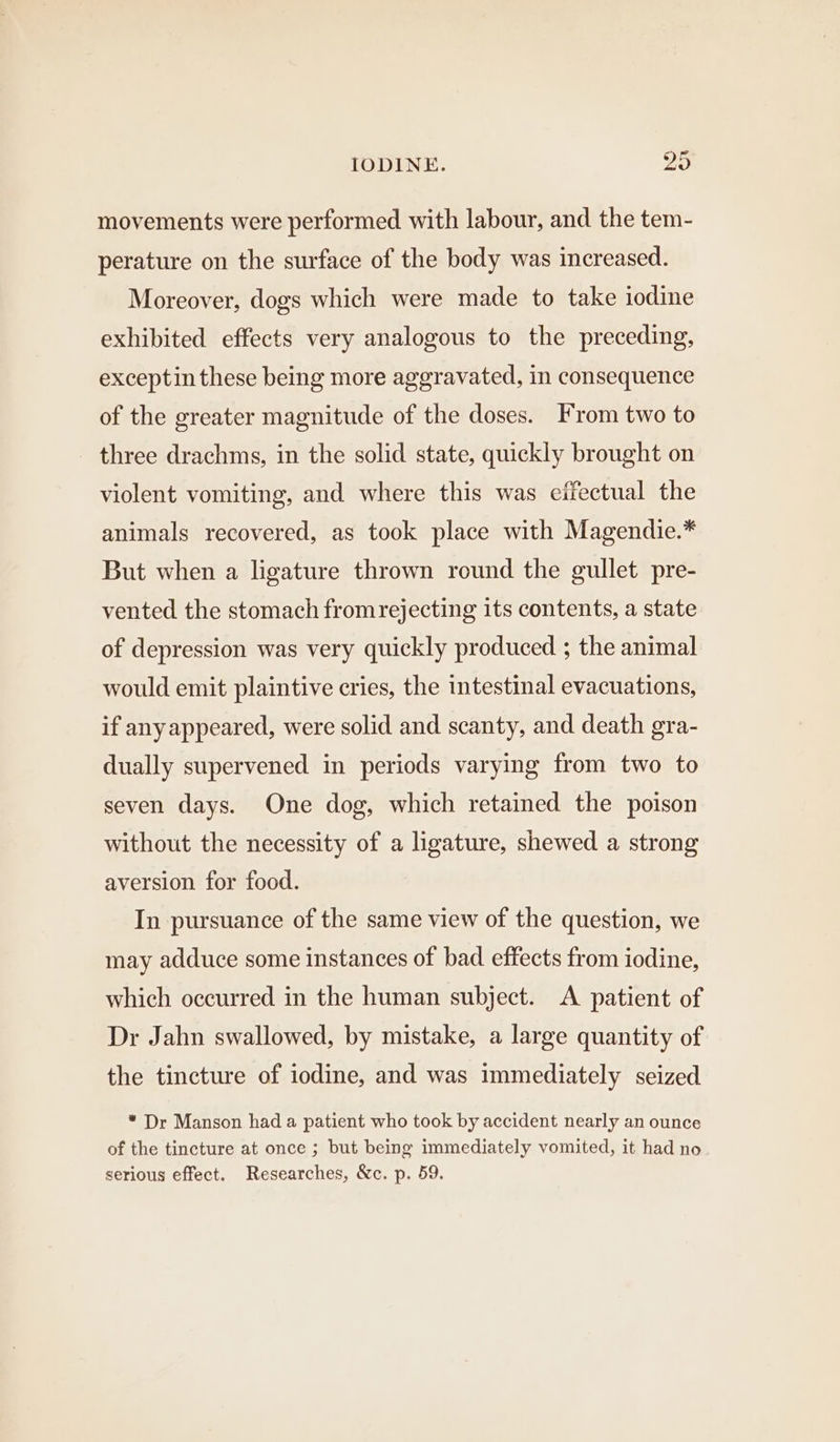 movements were performed with labour, and the tem- perature on the surface of the body was increased. Moreover, dogs which were made to take iodine exhibited effects very analogous to the preceding, exceptin these being more aggravated, in consequence of the greater magnitude of the doses. From two to three drachms, in the solid state, quickly brought on violent vomiting, and where this was eifectual the animals recovered, as took place with Magendie.* But when a ligature thrown round the gullet pre- vented the stomach from rejecting its contents, a state of depression was very quickly produced ; the animal would emit plaintive cries, the intestinal evacuations, if any appeared, were solid and scanty, and death gra- dually supervened in periods varying from two to seven days. One dog, which retained the poison without the necessity of a ligature, shewed a strong aversion for food. In pursuance of the same view of the question, we may adduce some instances of bad effects from iodine, which occurred in the human subject. A patient of Dr Jahn swallowed, by mistake, a large quantity of the tincture of iodine, and was immediately seized * Dr Manson had a patient who took by accident nearly an ounce of the tincture at once ; but being immediately vomited, it had no