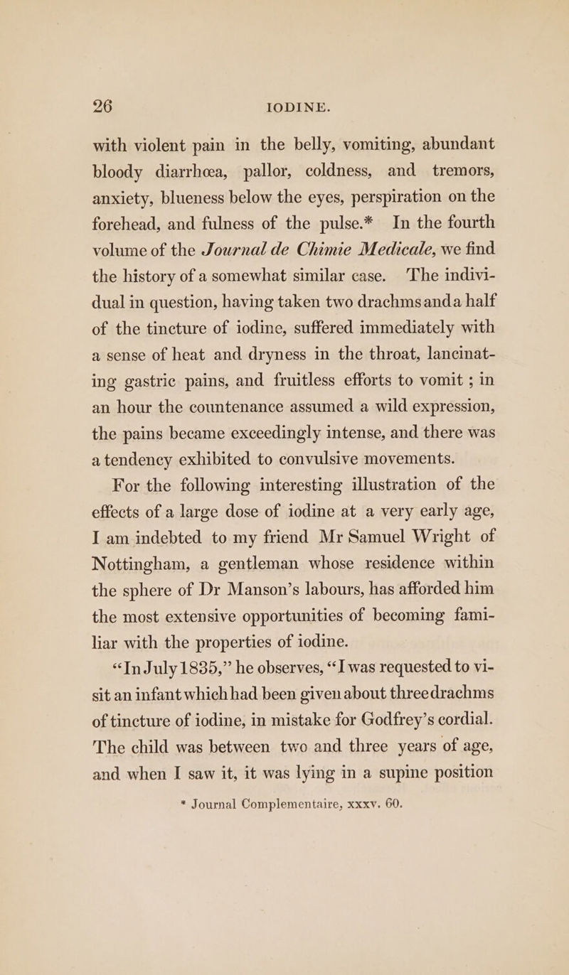 with violent pain in the belly, vomiting, abundant bloody diarrhoea, pallor, coldness, and tremors, anxiety, blueness below the eyes, perspiration on the forehead, and fulness of the pulse.* In the fourth volume of the Journal de Chimie Medicale, we find the history of a somewhat similar case. The indivi- dual in question, having taken two drachmsanda half of the tincture of iodine, suffered immediately with a sense of heat and dryness in the throat, lancinat- ing gastric pains, and fruitless efforts to vomit ; in an hour the countenance assumed a wild expression, the pains became exceedingly intense, and there was a tendency exhibited to convulsive movements. For the following interesting illustration of the effects of a large dose of iodine at a very early age, I am indebted to my friend Mr Samuel Wright of Nottingham, a gentleman whose residence within the sphere of Dr Manson’s labours, has afforded him the most extensive opportunities of becoming fami- liar with the properties of iodine. “In July 1835,” he observes, “I was requested to vi- sit an infant which had been given about threedrachms of tincture of iodine, in mistake for Godfrey’s cordial. The child was between two and three years of age, and when I saw it, it was lying in a supine position * Journal Complementaire, xxxv. 60.