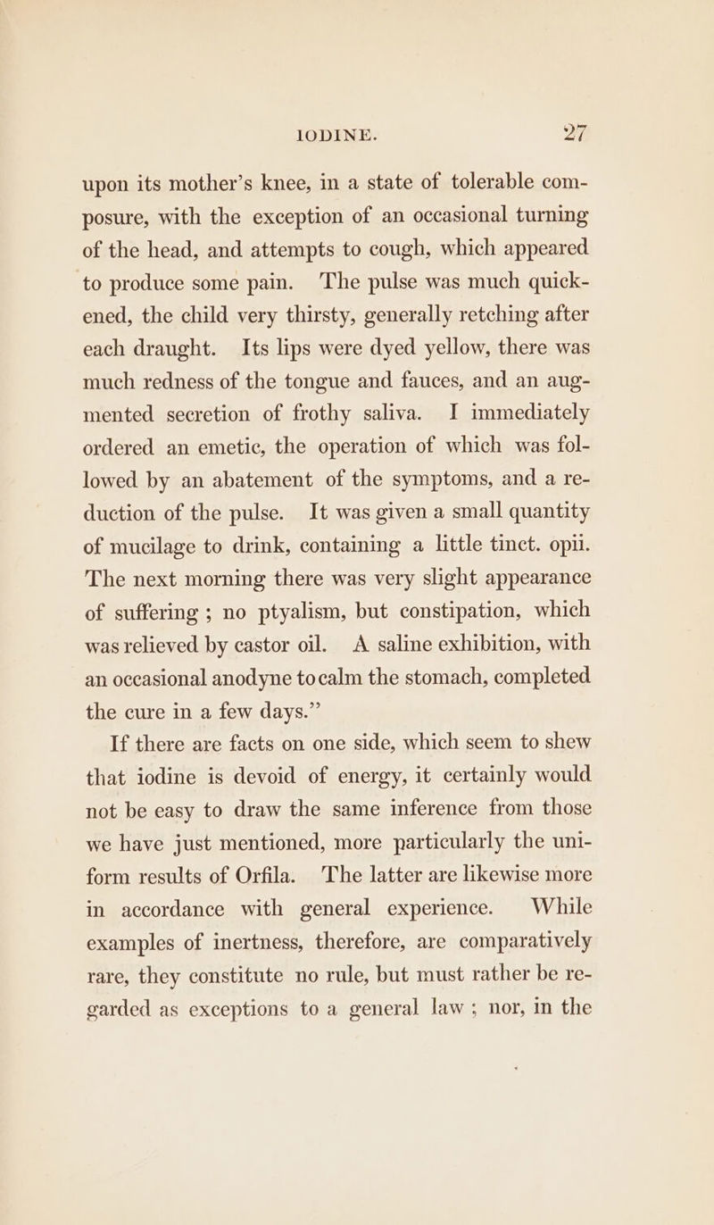 upon its mother’s knee, in a state of tolerable com- posure, with the exception of an occasional turning of the head, and attempts to cough, which appeared to produce some pain. ‘The pulse was much quick- ened, the child very thirsty, generally retching after each draught. Its lips were dyed yellow, there was much redness of the tongue and fauces, and an aug- mented secretion of frothy saliva. I immediately ordered an emetic, the operation of which was fol- lowed by an abatement of the symptoms, and a re- duction of the pulse. It was given a small quantity of mucilage to drink, containing a little tinct. opi. The next morning there was very slight appearance of suffering ; no ptyalism, but constipation, which was relieved by castor oil. A saline exhibition, with an occasional anodyne tocalm the stomach, completed the cure in a few days.” If there are facts on one side, which seem to shew that iodine is devoid of energy, it certainly would not be easy to draw the same inference from those we have just mentioned, more particularly the uni- form results of Orfila. The latter are likewise more in accordance with general experience. While examples of inertness, therefore, are comparatively rare, they constitute no rule, but must rather be re- garded as exceptions to a general law; nor, in the