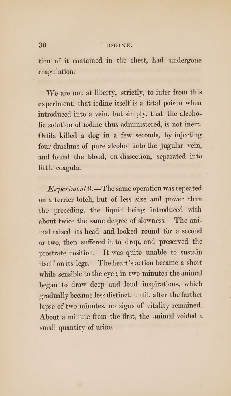 tion of it contained in the chest, had undergone coagulation. We are not at liberty, strictly, to infer from this experiment, that iodine itself is a fatal poison when introduced into a vein, but simply, that the alcoho- lic solution of iodine thus administered, is not inert. Orfila killed a dog in a few seconds, by injecting four drachms of pure alcohol into the jugular vein, and found the blood, on dissection, separated into little coagula. Experiment 3.—The same operation was repeated on a terrier bitch, but of less size and power than the preceding, the liquid being introduced with about twice the same degree of slowness. The ani- mal raised its head and looked round for a second or two, then suffered it to drop, and preserved the prostrate position. It was quite unable to sustain itself on its legs. The heart’s action became a short while sensible to the eye ; in two minutes the animal began to draw deep and loud inspirations, which gradually became less distinct, until, after the farther lapse of two minutes, no signs of vitality remained. About a minute from the first, the animal voided a small quantity of urine.