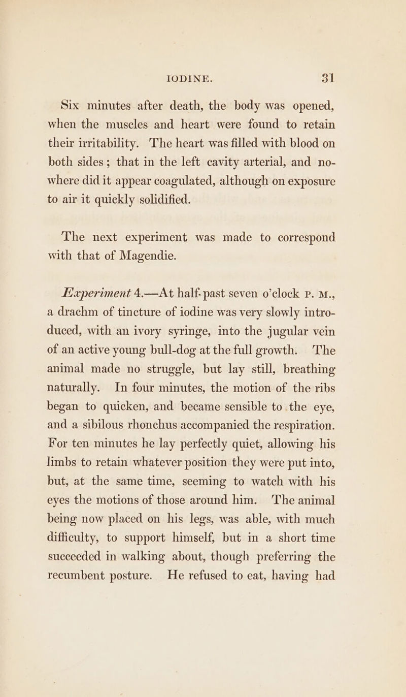 Six minutes after death, the body was opened, when the muscles and heart were found to retain their irritability. The heart was filled with blood on both sides; that in the left cavity arterial, and no- where did it appear coagulated, although on exposure to air it quickly solidified. The next experiment was made to correspond with that of Magendie. Haperiment 4.—At half: past seven o’clock Pp. M., a drachm of tincture of iodine was very slowly intro- duced, with an ivory syringe, into the jugular vein of an active young bull-dog at the full growth. The animal made no struggle, but lay still, breathing naturally. In four minutes, the motion of the ribs began to quicken, and became sensible to the eye, and a sibilous rhonchus accompanied the respiration. For ten minutes he lay perfectly quiet, allowing his limbs to retain whatever position they were put into, but, at the same time, seeming to watch with his eyes the motions of those around him. ‘The animal being now placed on his legs, was able, with much difficulty, to support himself, but in a short time succeeded in walking about, though preferring the recumbent posture. He refused to eat, having had